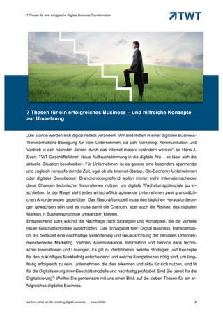 7 Thesen für eine erfolgreiche Digitale Business Transformation




7 Thesen für ein erfolgreiches Business – und hilfreiche Konzepte
zur Umsetzung


„Die Märkte werden sich digital radikal verändern. Wir sind mitten in einer digitalen Business-
Transformations-Bewegung für viele Unternehmen, da sich Marketing, Kommunikation und
Vertrieb in den nächsten Jahren durch das Internet massiv verändern werden“, so Hans J.
Even, TWT Geschäftsführer. Neue Aufbruchstimmung in die digitale Ära – so lässt sich die
aktuelle Situation beschreiben. Für Unternehmen ist es gerade eine besonders spannende
und zugleich herausfordernde Zeit, egal ob als Internet-Startup, Old-Economy-Unternehmen
oder digitaler Dienstleister. Branchenübergreifend wollen immer mehr Internetentscheider
diese Chancen technischer Innovationen nutzen, um digitale Wachstumspotenziale zu er-
schließen. In der Regel steht jedes wirtschaftlich agierende Unternehmen zwei grundsätzli-
chen Anforderungen gegenüber: Das Geschäftsmodell muss den täglichen Herausforderun-
gen gewachsen sein und es muss damit die Chancen, aber auch die Risiken, des digitalen
Marktes in Businessprozesse umwandeln können.
Entsprechend stark wächst die Nachfrage nach Strategien und Konzepten, die die Vorteile
neuer Geschäftsmodelle ausschöpfen. Das Schlagwort hier: Digital Business Transformati-
on. Es bedeutet eine nachhaltige Veränderung und Neuausrichtung der zentralen Unterneh-
mensbereiche Marketing, Vertrieb, Kommunikation, Information und Service dank techni-
scher Innovationen und Lösungen. Es gilt zu identifizieren, welche Strategien und Konzepte
für den zukünftigen Markterfolg entscheidend und welche Kompetenzen nötig sind, um lang-
fristig erfolgreich zu sein. Unternehmen, die dies erkennen und aktiv für sich nutzen, sind fit
für die Digitalisierung ihrer Geschäftsmodelle und nachhaltig profitabel. Sind Sie bereit für die
Digitalisierung? Werfen Sie gemeinsam mit uns einen Blick auf die sieben Thesen für ein er-
folgreiches digitales Business.


we love what we do: creating digital success – www.twt.de                                       2
 