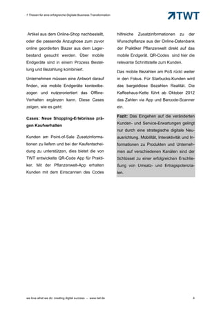 7 Thesen für eine erfolgreiche Digitale Business Transformation




Artikel aus dem Online-Shop nachbestellt,                         hilfreiche   Zusatzinformationen     zu   der
oder die passende Anzughose zum zuvor                             Wunschpflanze aus der Online-Datenbank
online georderten Blazer aus dem Lager-                           der Praktiker Pflanzenwelt direkt auf das
bestand gesucht werden. Über mobile                               mobile Endgerät. QR-Codes sind hier die
Endgeräte sind in einem Prozess Bestel-                           relevante Schnittstelle zum Kunden.
lung und Bezahlung kombiniert.
                                                                  Das mobile Bezahlen am PoS rückt weiter
Unternehmen müssen eine Antwort darauf                            in den Fokus. Für Starbucks-Kunden wird
finden, wie mobile Endgeräte kontextbe-                           das bargeldlose Bezahlen Realität. Die
zogen und nutzeroriertiert das Offline-                           Kaffeehaus-Kette führt ab Oktober 2012
Verhalten ergänzen kann. Diese Cases                              das Zahlen via App und Barcode-Scanner
zeigen, wie es geht:                                              ein.

                                                                  Fazit: Das Eingehen auf die veränderten
Cases: Neue Shopping-Erlebnisse prä-
                                                                  Kunden- und Service-Erwartungen gelingt
gen Kaufverhalten
                                                                  nur durch eine strategische digitale Neu-
Kunden am Point-of-Sale Zusatzinforma-                            ausrichtung. Mobilität, Interaktivität und In-
tionen zu liefern und bei der Kaufentschei-                       formationen zu Produkten und Unterneh-
dung zu unterstützen, dies bietet die von                         men auf verschiedenen Kanälen sind der
TWT entwickelte QR-Code App für Prakti-                           Schlüssel zu einer erfolgreichen Erschlie-
ker. Mit der Pflanzenwelt-App erhalten                            ßung von Umsatz- und Ertragspotenzia-
Kunden mit dem Einscannen des Codes                               len.




we love what we do: creating digital success – www.twt.de                                                      4
 