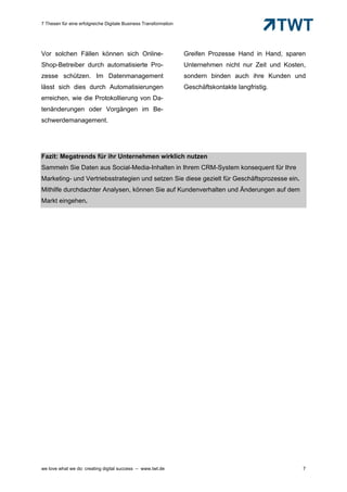 7 Thesen für eine erfolgreiche Digitale Business Transformation




Vor solchen Fällen können sich Online-                            Greifen Prozesse Hand in Hand, sparen
Shop-Betreiber durch automatisierte Pro-                          Unternehmen nicht nur Zeit und Kosten,
zesse schützen. Im Datenmanagement                                sondern binden auch ihre Kunden und
lässt sich dies durch Automatisierungen                           Geschäftskontakte langfristig.
erreichen, wie die Protokollierung von Da-
tenänderungen oder Vorgängen im Be-
schwerdemanagement.




Fazit: Megatrends für ihr Unternehmen wirklich nutzen
Sammeln Sie Daten aus Social-Media-Inhalten in Ihrem CRM-System konsequent für Ihre
Marketing- und Vertriebsstrategien und setzen Sie diese gezielt für Geschäftsprozesse ein.
Mithilfe durchdachter Analysen, können Sie auf Kundenverhalten und Änderungen auf dem
Markt eingehen.




we love what we do: creating digital success – www.twt.de                                              7
 