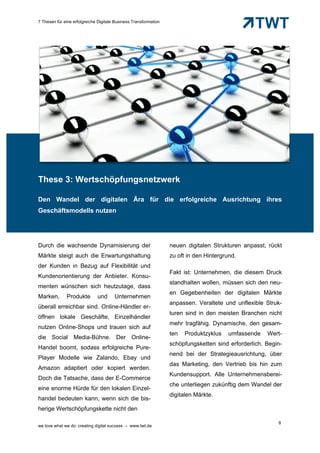 7 Thesen für eine erfolgreiche Digitale Business Transformation




These 3: Wertschöpfungsnetzwerk

Den Wandel der digitalen Ära für die erfolgreiche Ausrichtung ihres
Geschäftsmodells nutzen




Durch die wachsende Dynamisierung der                             neuen digitalen Strukturen anpasst, rückt
Märkte steigt auch die Erwartungshaltung                          zu oft in den Hintergrund.
der Kunden in Bezug auf Flexibilität und
                                                                  Fakt ist: Unternehmen, die diesem Druck
Kundenorientierung der Anbieter. Konsu-
                                                                  standhalten wollen, müssen sich den neu-
menten wünschen sich heutzutage, dass
                                                                  en Gegebenheiten der digitalen Märkte
Marken,       Produkte        und      Unternehmen
                                                                  anpassen. Veraltete und unflexible Struk-
überall erreichbar sind. Online-Händler er-
                                                                  turen sind in den meisten Branchen nicht
öffnen lokale Geschäfte, Einzelhändler
                                                                  mehr tragfähig. Dynamische, den gesam-
nutzen Online-Shops und trauen sich auf
                                                                  ten   Produktzyklus    umfassende   Wert-
die Social Media-Bühne. Der Online-
                                                                  schöpfungsketten sind erforderlich. Begin-
Handel boomt, sodass erfolgreiche Pure-
                                                                  nend bei der Strategieausrichtung, über
Player Modelle wie Zalando, Ebay und
                                                                  das Marketing, den Vertrieb bis hin zum
Amazon adaptiert oder kopiert werden.
                                                                  Kundensupport. Alle Unternehmensberei-
Doch die Tatsache, dass der E-Commerce
                                                                  che unterliegen zukünftig dem Wandel der
eine enorme Hürde für den lokalen Einzel-
                                                                  digitalen Märkte.
handel bedeuten kann, wenn sich die bis-
herige Wertschöpfungskette nicht den

                                                                                                          8
we love what we do: creating digital success – www.twt.de
 