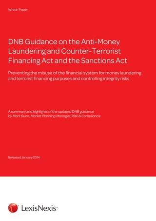 White Paper

DNB Guidance on the Anti-Money
Laundering and Counter-Terrorist
Financing Act and the Sanctions Act
Preventing the misuse of the financial system for money laundering
and terrorist financing purposes and controlling integrity risks

A summary and highlights of the updated DNB guidance
by Mark Dunn, Market Planning Manager, Risk & Compliance

Released January 2014

 