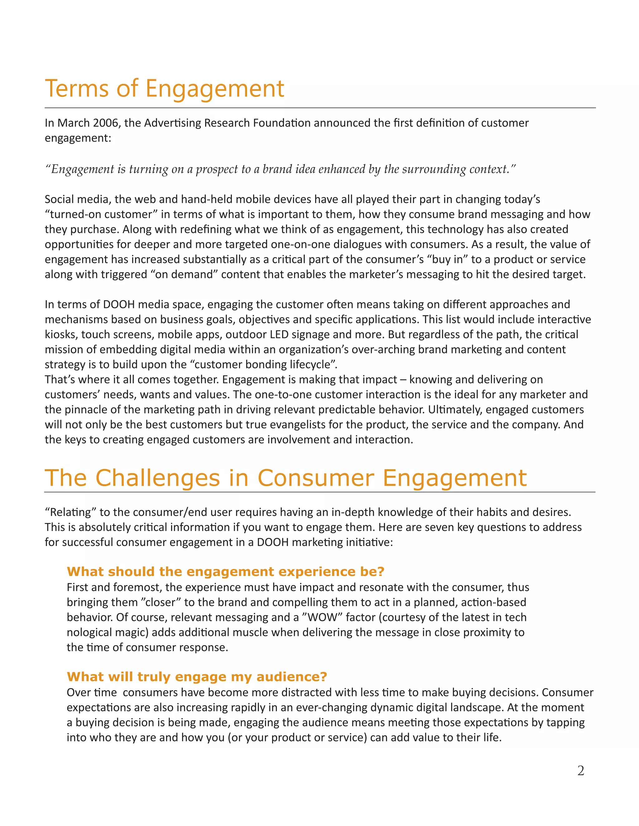 Terms of Engagement
In March 2006, the Advertising Research Foundation announced the first definition of customer
engagement:

“Engagement is turning on a prospect to a brand idea enhanced by the surrounding context.”

Social media, the web and hand-held mobile devices have all played their part in changing today’s
“turned-on customer” in terms of what is important to them, how they consume brand messaging and how
they purchase. Along with redefining what we think of as engagement, this technology has also created
opportunities for deeper and more targeted one-on-one dialogues with consumers. As a result, the value of
engagement has increased substantially as a critical part of the consumer’s “buy in” to a product or service
along with triggered “on demand” content that enables the marketer’s messaging to hit the desired target.

In terms of DOOH media space, engaging the customer often means taking on different approaches and
mechanisms based on business goals, objectives and specific applications. This list would include interactive
kiosks, touch screens, mobile apps, outdoor LED signage and more. But regardless of the path, the critical
mission of embedding digital media within an organization’s over-arching brand marketing and content
strategy is to build upon the “customer bonding lifecycle”.
That’s where it all comes together. Engagement is making that impact – knowing and delivering on
customers’ needs, wants and values. The one-to-one customer interaction is the ideal for any marketer and
the pinnacle of the marketing path in driving relevant predictable behavior. Ultimately, engaged customers
will not only be the best customers but true evangelists for the product, the service and the company. And
the keys to creating engaged customers are involvement and interaction.


The Challenges in Consumer Engagement
“Relating” to the consumer/end user requires having an in-depth knowledge of their habits and desires.
This is absolutely critical information if you want to engage them. Here are seven key questions to address
for successful consumer engagement in a DOOH marketing initiative:

    What should the engagement experience be?
    First and foremost, the experience must have impact and resonate with the consumer, thus
    bringing them ”closer” to the brand and compelling them to act in a planned, action-based
    behavior. Of course, relevant messaging and a ”WOW” factor (courtesy of the latest in tech
    nological magic) adds additional muscle when delivering the message in close proximity to
    the time of consumer response.

    What will truly engage my audience?
    Over time consumers have become more distracted with less time to make buying decisions. Consumer
    expectations are also increasing rapidly in an ever-changing dynamic digital landscape. At the moment
    a buying decision is being made, engaging the audience means meeting those expectations by tapping
    into who they are and how you (or your product or service) can add value to their life.

                                                                                                          2
 