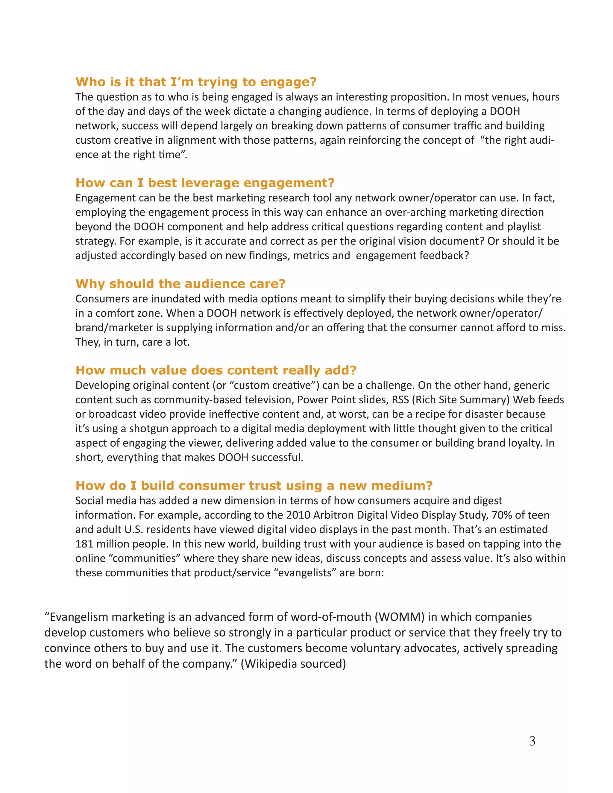 Who is it that I’m trying to engage?
     The question as to who is being engaged is always an interesting proposition. In most venues, hours
     of the day and days of the week dictate a changing audience. In terms of deploying a DOOH
     network, success will depend largely on breaking down patterns of consumer traffic and building
     custom creative in alignment with those patterns, again reinforcing the concept of “the right audi-
     ence at the right time”.

     How can I best leverage engagement?
     Engagement can be the best marketing research tool any network owner/operator can use. In fact,
     employing the engagement process in this way can enhance an over-arching marketing direction
     beyond the DOOH component and help address critical questions regarding content and playlist
     strategy. For example, is it accurate and correct as per the original vision document? Or should it be
     adjusted accordingly based on new findings, metrics and engagement feedback?

     Why should the audience care?
     Consumers are inundated with media options meant to simplify their buying decisions while they’re
     in a comfort zone. When a DOOH network is effectively deployed, the network owner/operator/
     brand/marketer is supplying information and/or an offering that the consumer cannot afford to miss.
     They, in turn, care a lot.

     How much value does content really add?
     Developing original content (or “custom creative”) can be a challenge. On the other hand, generic
     content such as community-based television, Power Point slides, RSS (Rich Site Summary) Web feeds
     or broadcast video provide ineffective content and, at worst, can be a recipe for disaster because
     it’s using a shotgun approach to a digital media deployment with little thought given to the critical
     aspect of engaging the viewer, delivering added value to the consumer or building brand loyalty. In
     short, everything that makes DOOH successful.

     How do I build consumer trust using a new medium?
     Social media has added a new dimension in terms of how consumers acquire and digest
     information. For example, according to the 2010 Arbitron Digital Video Display Study, 70% of teen
     and adult U.S. residents have viewed digital video displays in the past month. That’s an estimated
     181 million people. In this new world, building trust with your audience is based on tapping into the
     online ”communities” where they share new ideas, discuss concepts and assess value. It’s also within
     these communities that product/service “evangelists” are born:


“Evangelism marketing is an advanced form of word-of-mouth (WOMM) in which companies
develop customers who believe so strongly in a particular product or service that they freely try to
convince others to buy and use it. The customers become voluntary advocates, actively spreading
the word on behalf of the company.” (Wikipedia sourced)




                                                                                                    3
 