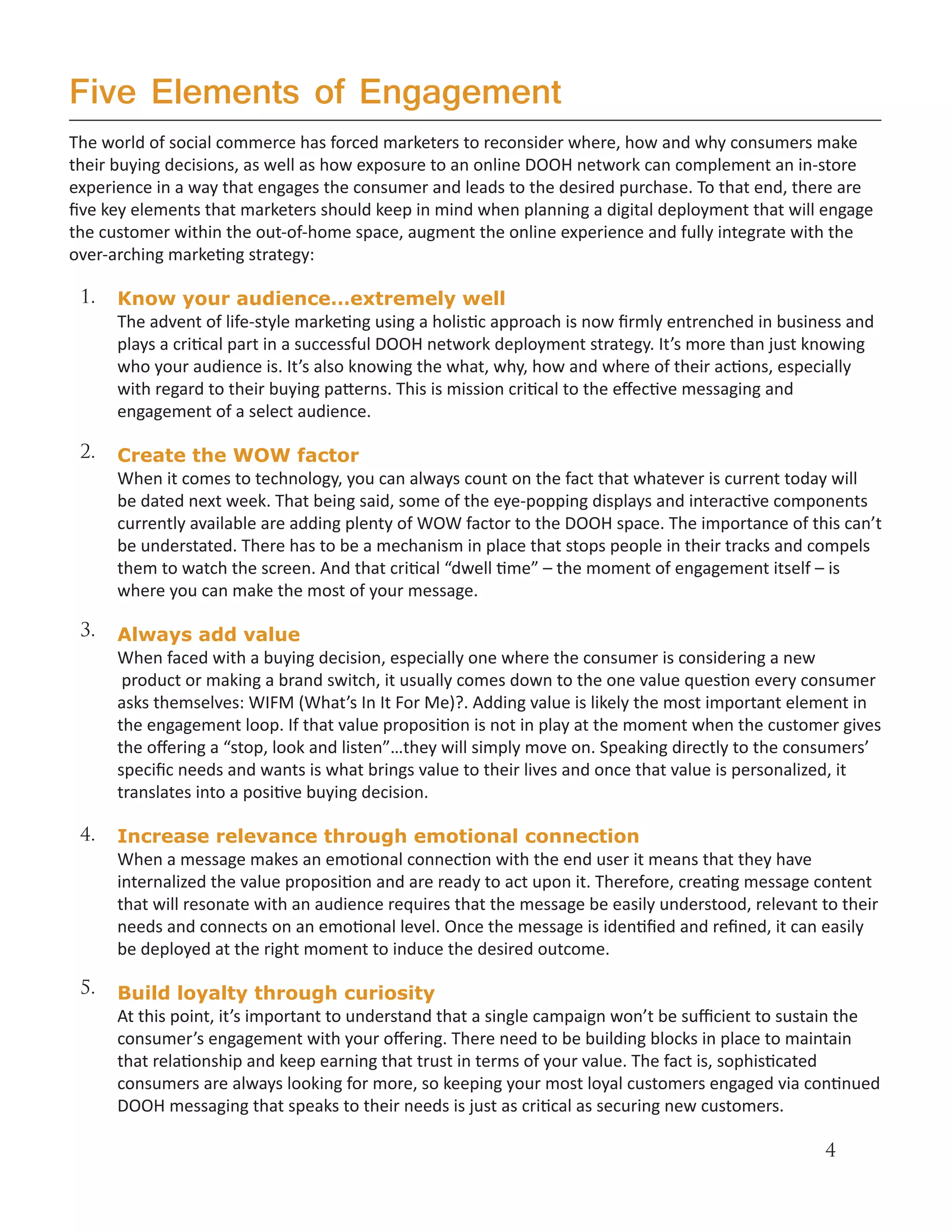 Five Elements of Engagement
The world of social commerce has forced marketers to reconsider where, how and why consumers make
their buying decisions, as well as how exposure to an online DOOH network can complement an in-store
experience in a way that engages the consumer and leads to the desired purchase. To that end, there are
five key elements that marketers should keep in mind when planning a digital deployment that will engage
the customer within the out-of-home space, augment the online experience and fully integrate with the
over-arching marketing strategy:

 1.   Know your audience…extremely well
      The advent of life-style marketing using a holistic approach is now firmly entrenched in business and
      plays a critical part in a successful DOOH network deployment strategy. It’s more than just knowing
      who your audience is. It’s also knowing the what, why, how and where of their actions, especially
      with regard to their buying patterns. This is mission critical to the effective messaging and
      engagement of a select audience.

 2.   Create the WOW factor
      When it comes to technology, you can always count on the fact that whatever is current today will
      be dated next week. That being said, some of the eye-popping displays and interactive components
      currently available are adding plenty of WOW factor to the DOOH space. The importance of this can’t
      be understated. There has to be a mechanism in place that stops people in their tracks and compels
      them to watch the screen. And that critical “dwell time” – the moment of engagement itself – is
      where you can make the most of your message.

 3.   Always add value
      When faced with a buying decision, especially one where the consumer is considering a new
       product or making a brand switch, it usually comes down to the one value question every consumer
      asks themselves: WIFM (What’s In It For Me)?. Adding value is likely the most important element in
      the engagement loop. If that value proposition is not in play at the moment when the customer gives
      the offering a “stop, look and listen”…they will simply move on. Speaking directly to the consumers’
      specific needs and wants is what brings value to their lives and once that value is personalized, it
      translates into a positive buying decision.

 4.   Increase relevance through emotional connection
      When a message makes an emotional connection with the end user it means that they have
      internalized the value proposition and are ready to act upon it. Therefore, creating message content
      that will resonate with an audience requires that the message be easily understood, relevant to their
      needs and connects on an emotional level. Once the message is identified and refined, it can easily
      be deployed at the right moment to induce the desired outcome.

 5.   Build loyalty through curiosity
      At this point, it’s important to understand that a single campaign won’t be sufficient to sustain the
      consumer’s engagement with your offering. There need to be building blocks in place to maintain
      that relationship and keep earning that trust in terms of your value. The fact is, sophisticated
      consumers are always looking for more, so keeping your most loyal customers engaged via continued
      DOOH messaging that speaks to their needs is just as critical as securing new customers.

                                                                                                    4
 