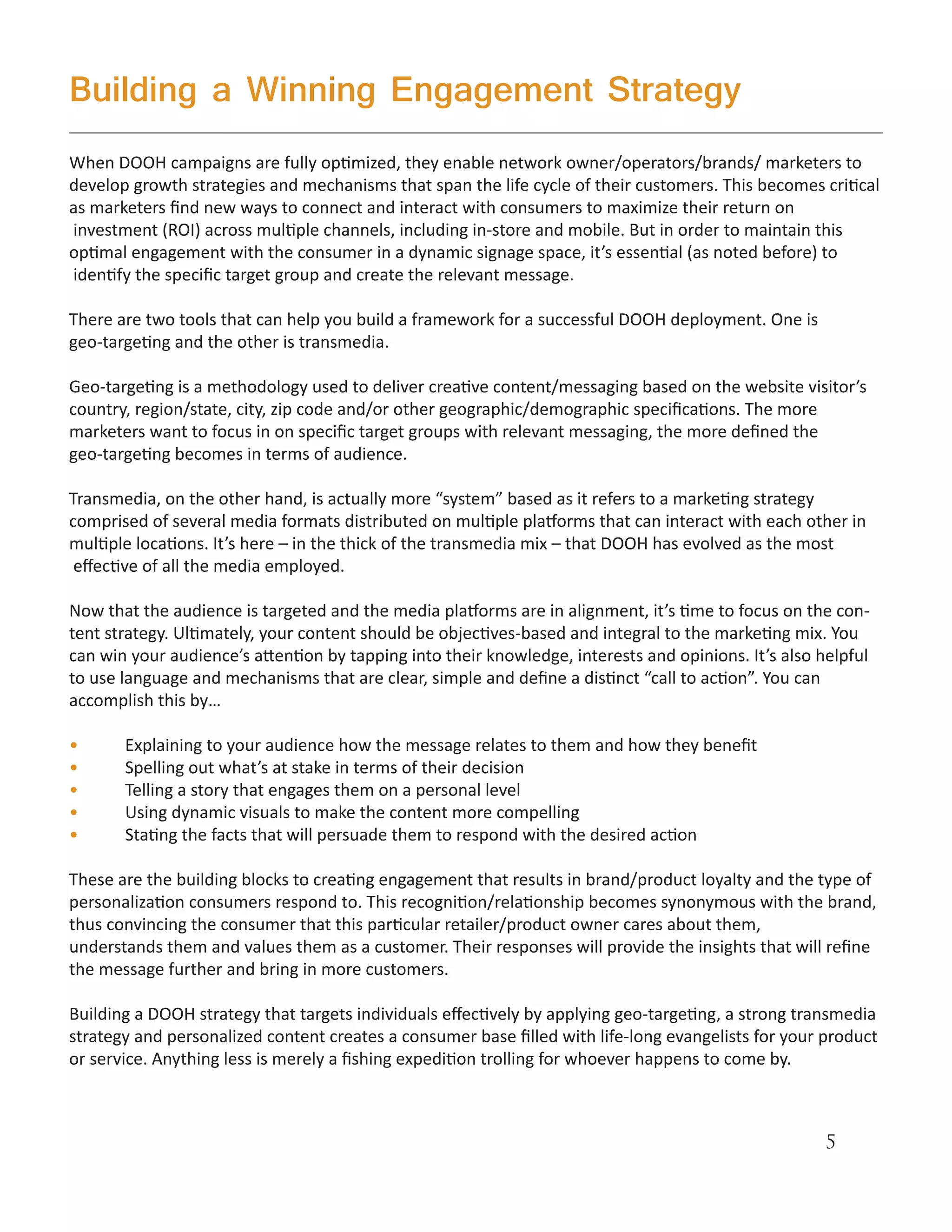 Building a Winning Engagement Strategy
When DOOH campaigns are fully optimized, they enable network owner/operators/brands/ marketers to
develop growth strategies and mechanisms that span the life cycle of their customers. This becomes critical
as marketers find new ways to connect and interact with consumers to maximize their return on
investment (ROI) across multiple channels, including in-store and mobile. But in order to maintain this
optimal engagement with the consumer in a dynamic signage space, it’s essential (as noted before) to
identify the specific target group and create the relevant message.

There are two tools that can help you build a framework for a successful DOOH deployment. One is
geo-targeting and the other is transmedia.

Geo-targeting is a methodology used to deliver creative content/messaging based on the website visitor’s
country, region/state, city, zip code and/or other geographic/demographic specifications. The more
marketers want to focus in on specific target groups with relevant messaging, the more defined the
geo-targeting becomes in terms of audience.

Transmedia, on the other hand, is actually more “system” based as it refers to a marketing strategy
comprised of several media formats distributed on multiple platforms that can interact with each other in
multiple locations. It’s here – in the thick of the transmedia mix – that DOOH has evolved as the most
 effective of all the media employed.

Now that the audience is targeted and the media platforms are in alignment, it’s time to focus on the con-
tent strategy. Ultimately, your content should be objectives-based and integral to the marketing mix. You
can win your audience’s attention by tapping into their knowledge, interests and opinions. It’s also helpful
to use language and mechanisms that are clear, simple and define a distinct “call to action”. You can
accomplish this by…

•      Explaining to your audience how the message relates to them and how they benefit
•      Spelling out what’s at stake in terms of their decision
•      Telling a story that engages them on a personal level
•      Using dynamic visuals to make the content more compelling
•      Stating the facts that will persuade them to respond with the desired action

These are the building blocks to creating engagement that results in brand/product loyalty and the type of
personalization consumers respond to. This recognition/relationship becomes synonymous with the brand,
thus convincing the consumer that this particular retailer/product owner cares about them,
understands them and values them as a customer. Their responses will provide the insights that will refine
the message further and bring in more customers.

Building a DOOH strategy that targets individuals effectively by applying geo-targeting, a strong transmedia
strategy and personalized content creates a consumer base filled with life-long evangelists for your product
or service. Anything less is merely a fishing expedition trolling for whoever happens to come by.



                                                                                                      5
 
