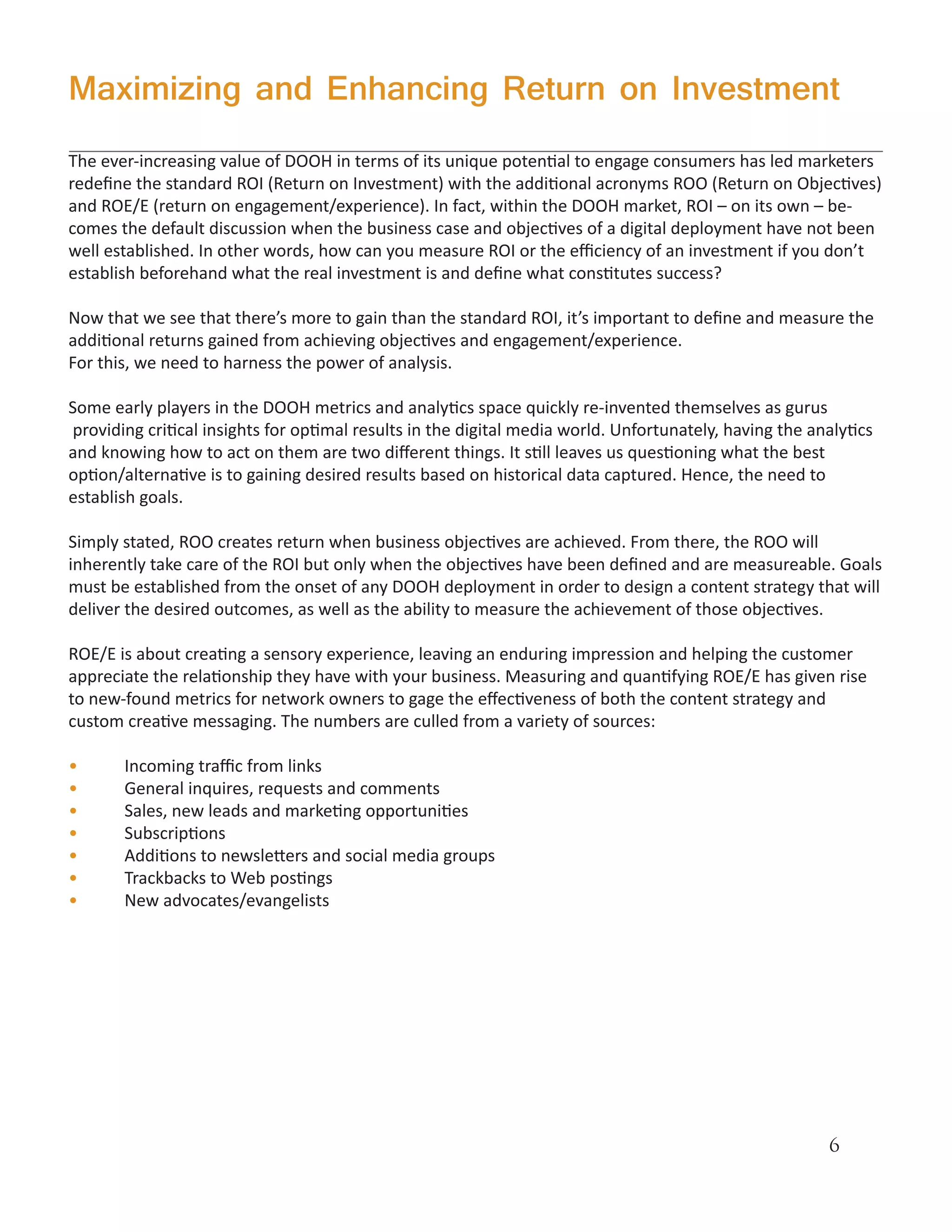 Maximizing and Enhancing Return on Investment
The ever-increasing value of DOOH in terms of its unique potential to engage consumers has led marketers
redefine the standard ROI (Return on Investment) with the additional acronyms ROO (Return on Objectives)
and ROE/E (return on engagement/experience). In fact, within the DOOH market, ROI – on its own – be-
comes the default discussion when the business case and objectives of a digital deployment have not been
well established. In other words, how can you measure ROI or the efficiency of an investment if you don’t
establish beforehand what the real investment is and define what constitutes success?

Now that we see that there’s more to gain than the standard ROI, it’s important to define and measure the
additional returns gained from achieving objectives and engagement/experience.
For this, we need to harness the power of analysis.

Some early players in the DOOH metrics and analytics space quickly re-invented themselves as gurus
providing critical insights for optimal results in the digital media world. Unfortunately, having the analytics
and knowing how to act on them are two different things. It still leaves us questioning what the best
option/alternative is to gaining desired results based on historical data captured. Hence, the need to
establish goals.

Simply stated, ROO creates return when business objectives are achieved. From there, the ROO will
inherently take care of the ROI but only when the objectives have been defined and are measureable. Goals
must be established from the onset of any DOOH deployment in order to design a content strategy that will
deliver the desired outcomes, as well as the ability to measure the achievement of those objectives.

ROE/E is about creating a sensory experience, leaving an enduring impression and helping the customer
appreciate the relationship they have with your business. Measuring and quantifying ROE/E has given rise
to new-found metrics for network owners to gage the effectiveness of both the content strategy and
custom creative messaging. The numbers are culled from a variety of sources:

•      Incoming traffic from links
•      General inquires, requests and comments
•      Sales, new leads and marketing opportunities
•      Subscriptions
•      Additions to newsletters and social media groups
•      Trackbacks to Web postings
•      New advocates/evangelists




                                                                                                        6
 