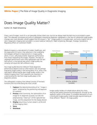 White Paper | The Role of Image Quality in Diagnostic Imaging 
Does Image Quality Matter? 
Author: Dr. Ralph Schaetzing 
Given a set of images, most of us can generally choose a best one—but do we always need the best one to accomplish a given 
task? The relatively unchanging accuracy of radiologists interpreting diagnostic radiographs in the face of substantial image quality 
changes over many decades, would suggest that the answer is “No.” Image quality is a complex topic, and some insights into its 
role in diagnostic imaging were provided in a recent webinar held by Dr. Ralph Schaetzing, Manager, Strategic Standards & 
Regulatory Affairs at Carestream Health. 
Medical imaging is a key element of modern healthcare, and 
the expectation of many is that advances in the underlying 
technologies will lead to improvements in image quality, 
which, in turn, will produce better diagnostic performance 
from those interpreting the images. However, the data on 
radiologist performance with chest radiographs over the last 
half century, a time period over which image quality has 
certainly not stood still, tell a different story. 
Has image quality become irrelevant? Does diagnostic 
performance depend more on other factors? Are we perhaps 
evaluating image quality in the wrong place? If so, what is the 
right place? Where exactly does image quality reside in the 
medical imaging chain? Such questions are important in 
understanding the role that image quality plays in the 
diagnostic process. 
The radiographic imaging chain always consists of five basic 
functions (the first three being the most critical): 
1. Capture (the detection/recording of an “image in 
space” produced by the positioning and exposure 
of a patient) 
2. Process (most commonly, the optimization of an 
image for its diagnostic purpose, but also the 
preprocessing (“clean-up”) of the captured raw 
image, and the preparation for the display device) 
3. Display (assuming a human viewer is at the end 
of the imaging chain) 
4. Store 
5. Distribute 
Image quality resides at multiple places along this chain, 
starting with patient positioning and exposure, through to the 
eye/brain system of the viewer. A complete description of such 
a distributed image-quality model actually requires looking at 
three different “flavors” of image quality: 
 