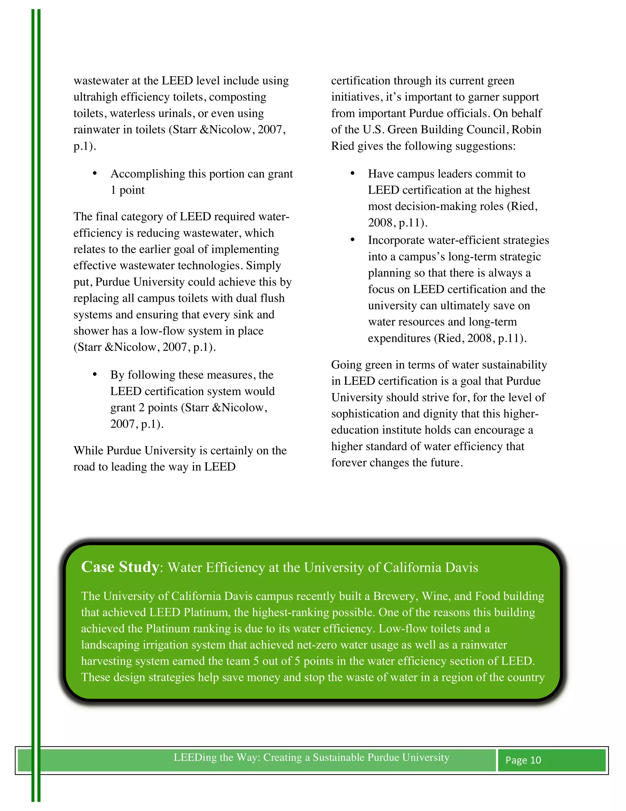 wastewater at the LEED level include using               certification through its current green
ultrahigh efficiency toilets, composting                 initiatives, it’s important to garner support
toilets, waterless urinals, or even using                from important Purdue officials. On behalf
rainwater in toilets (Starr &Nicolow, 2007,              of the U.S. Green Building Council, Robin
p.1).                                                    Ried gives the following suggestions:

         •   Accomplishing this portion can grant            •   Have campus leaders commit to
             1 point                                             LEED certification at the highest
                                                                 most decision-making roles (Ried,
The final category of LEED required water-                       2008, p.11).
efficiency is reducing wastewater, which
                                                             •   Incorporate water-efficient strategies
relates to the earlier goal of implementing
                                                                 into a campus’s long-term strategic
effective wastewater technologies. Simply
                                                                 planning so that there is always a
put, Purdue University could achieve this by
                                                                 focus on LEED certification and the
replacing all campus toilets with dual flush
                                                                 university can ultimately save on
systems and ensuring that every sink and
                                                                 water resources and long-term
shower has a low-flow system in place
                                                                 expenditures (Ried, 2008, p.11).
(Starr &Nicolow, 2007, p.1).
                                                         Going green in terms of water sustainability
         •   By following these measures, the            in LEED certification is a goal that Purdue
             LEED certification system would             University should strive for, for the level of
             grant 2 points (Starr &Nicolow,             sophistication and dignity that this higher-
             2007, p.1).                                 education institute holds can encourage a
While Purdue University is certainly on the              higher standard of water efficiency that
road to leading the way in LEED                          forever changes the future.




       Case Study: Water Efficiency at the University of California Davis
       The University of California Davis campus recently built a Brewery, Wine, and Food building
       that achieved LEED Platinum, the highest-ranking possible. One of the reasons this building
       achieved the Platinum ranking is due to its water efficiency. Low-flow toilets and a
       landscaping irrigation system that achieved net-zero water usage as well as a rainwater
       harvesting system earned the team 5 out of 5 points in the water efficiency section of LEED.
       These design strategies help save money and stop the waste of water in a region of the country
       that does not have enough to go around (UC Davis).



	
                       LEEDing the Way: Creating a Sustainable Purdue University            Page	
  10	
  
	
  
 