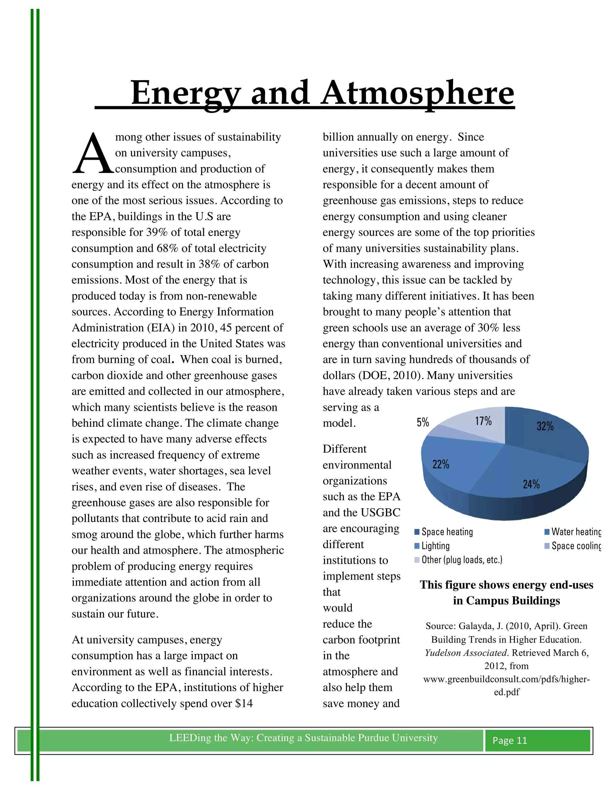 Energy and Atmosphere
A
          mong other issues of sustainability       billion annually on energy. Since
          on university campuses,                   universities use such a large amount of
          consumption and production of             energy, it consequently makes them
energy and its effect on the atmosphere is          responsible for a decent amount of
one of the most serious issues. According to        greenhouse gas emissions, steps to reduce
the EPA, buildings in the U.S are                   energy consumption and using cleaner
responsible for 39% of total energy                 energy sources are some of the top priorities
consumption and 68% of total electricity            of many universities sustainability plans.
consumption and result in 38% of carbon             With increasing awareness and improving
emissions. Most of the energy that is               technology, this issue can be tackled by
produced today is from non-renewable                taking many different initiatives. It has been
sources. According to Energy Information            brought to many people’s attention that
Administration (EIA) in 2010, 45 percent of         green schools use an average of 30% less
electricity produced in the United States was       energy than conventional universities and
from burning of coal. When coal is burned,          are in turn saving hundreds of thousands of
carbon dioxide and other greenhouse gases           dollars (DOE, 2010). Many universities
are emitted and collected in our atmosphere,        have already taken various steps and are
which many scientists believe is the reason         serving as a
behind climate change. The climate change           model.
is expected to have many adverse effects
such as increased frequency of extreme              Different
weather events, water shortages, sea level          environmental
rises, and even rise of diseases. The               organizations
greenhouse gases are also responsible for           such as the EPA
pollutants that contribute to acid rain and         and the USGBC
smog around the globe, which further harms          are encouraging
our health and atmosphere. The atmospheric          different
problem of producing energy requires                institutions to
immediate attention and action from all             implement steps
                                                                         This figure shows energy end-uses
organizations around the globe in order to          that
                                                                                in Campus Buildings
sustain our future.                                 would
                                                    reduce the           Source: Galayda, J. (2010, April). Green
At university campuses, energy                      carbon footprint      Building Trends in Higher Education.
consumption has a large impact on                   in the               Yudelson Associated. Retrieved March 6,
                                                                                       2012, from
environment as well as financial interests.         atmosphere and
                                                                         www.greenbuildconsult.com/pdfs/higher-
According to the EPA, institutions of higher        also help them                       ed.pdf
education collectively spend over $14               save money and

	
                  LEEDing the Way: Creating a Sustainable Purdue University            Page	
  11	
  
	
  
 