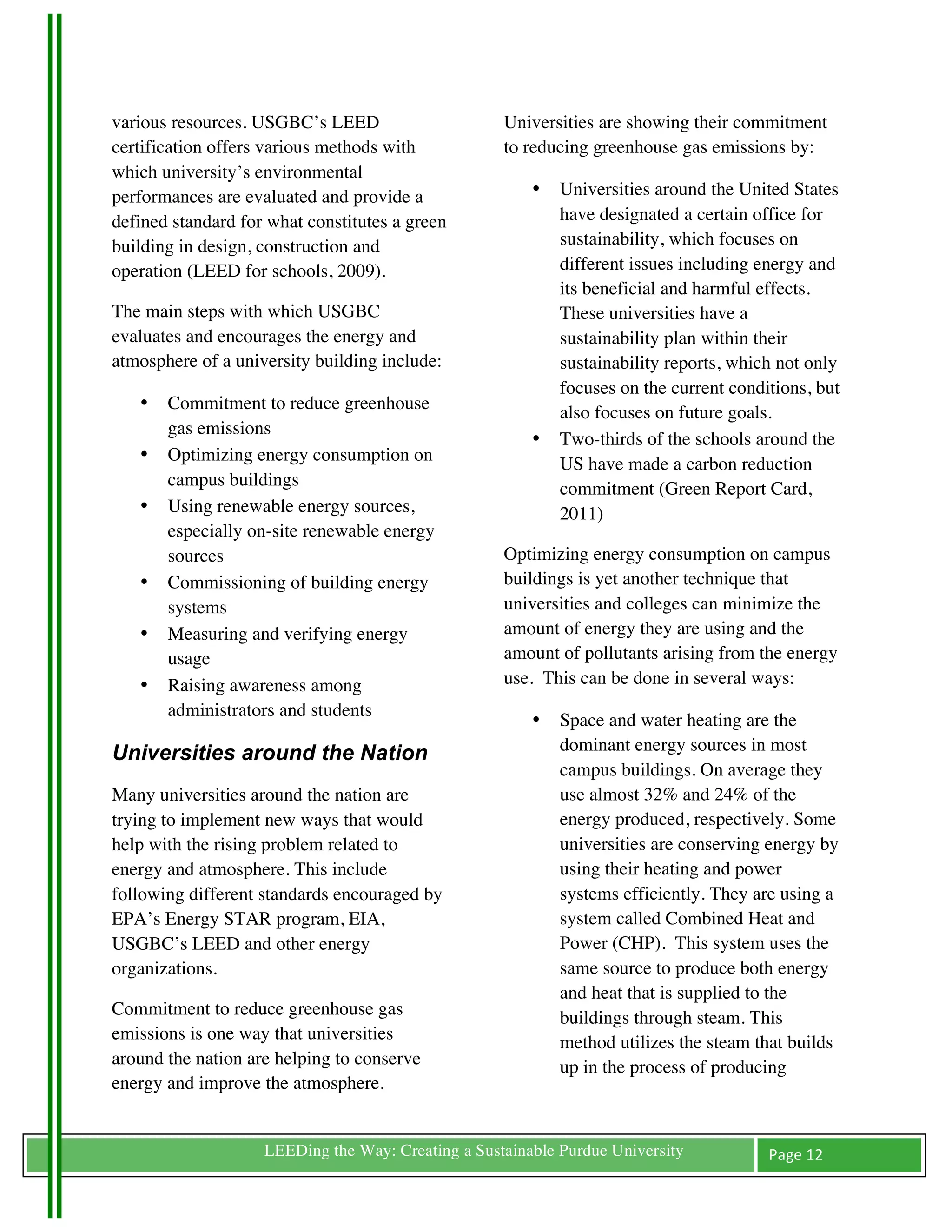 various resources. USGBC’s LEED                        Universities are showing their commitment
certification offers various methods with              to reducing greenhouse gas emissions by:
which university’s environmental
performances are evaluated and provide a                   •   Universities around the United States
defined standard for what constitutes a green                  have designated a certain office for
building in design, construction and                           sustainability, which focuses on
operation (LEED for schools, 2009).                            different issues including energy and
                                                               its beneficial and harmful effects.
The main steps with which USGBC                                These universities have a
evaluates and encourages the energy and                        sustainability plan within their
atmosphere of a university building include:                   sustainability reports, which not only
                                                               focuses on the current conditions, but
       •   Commitment to reduce greenhouse                     also focuses on future goals.
           gas emissions
                                                           •   Two-thirds of the schools around the
       •   Optimizing energy consumption on                    US have made a carbon reduction
           campus buildings                                    commitment (Green Report Card,
       •   Using renewable energy sources,                     2011)
           especially on-site renewable energy
           sources                                     Optimizing energy consumption on campus
       •   Commissioning of building energy            buildings is yet another technique that
           systems                                     universities and colleges can minimize the
       •   Measuring and verifying energy              amount of energy they are using and the
           usage                                       amount of pollutants arising from the energy
       •   Raising awareness among                     use. This can be done in several ways:
           administrators and students
                                                           •   Space and water heating are the
Universities around the Nation                                 dominant energy sources in most
                                                               campus buildings. On average they
Many universities around the nation are                        use almost 32% and 24% of the
trying to implement new ways that would                        energy produced, respectively. Some
help with the rising problem related to                        universities are conserving energy by
energy and atmosphere. This include                            using their heating and power
following different standards encouraged by                    systems efficiently. They are using a
EPA’s Energy STAR program, EIA,                                system called Combined Heat and
USGBC’s LEED and other energy                                  Power (CHP). This system uses the
organizations.                                                 same source to produce both energy
                                                               and heat that is supplied to the
Commitment to reduce greenhouse gas                            buildings through steam. This
emissions is one way that universities                         method utilizes the steam that builds
around the nation are helping to conserve                      up in the process of producing
energy and improve the atmosphere.


	
                     LEEDing the Way: Creating a Sustainable Purdue University           Page	
  12	
  
	
  
 