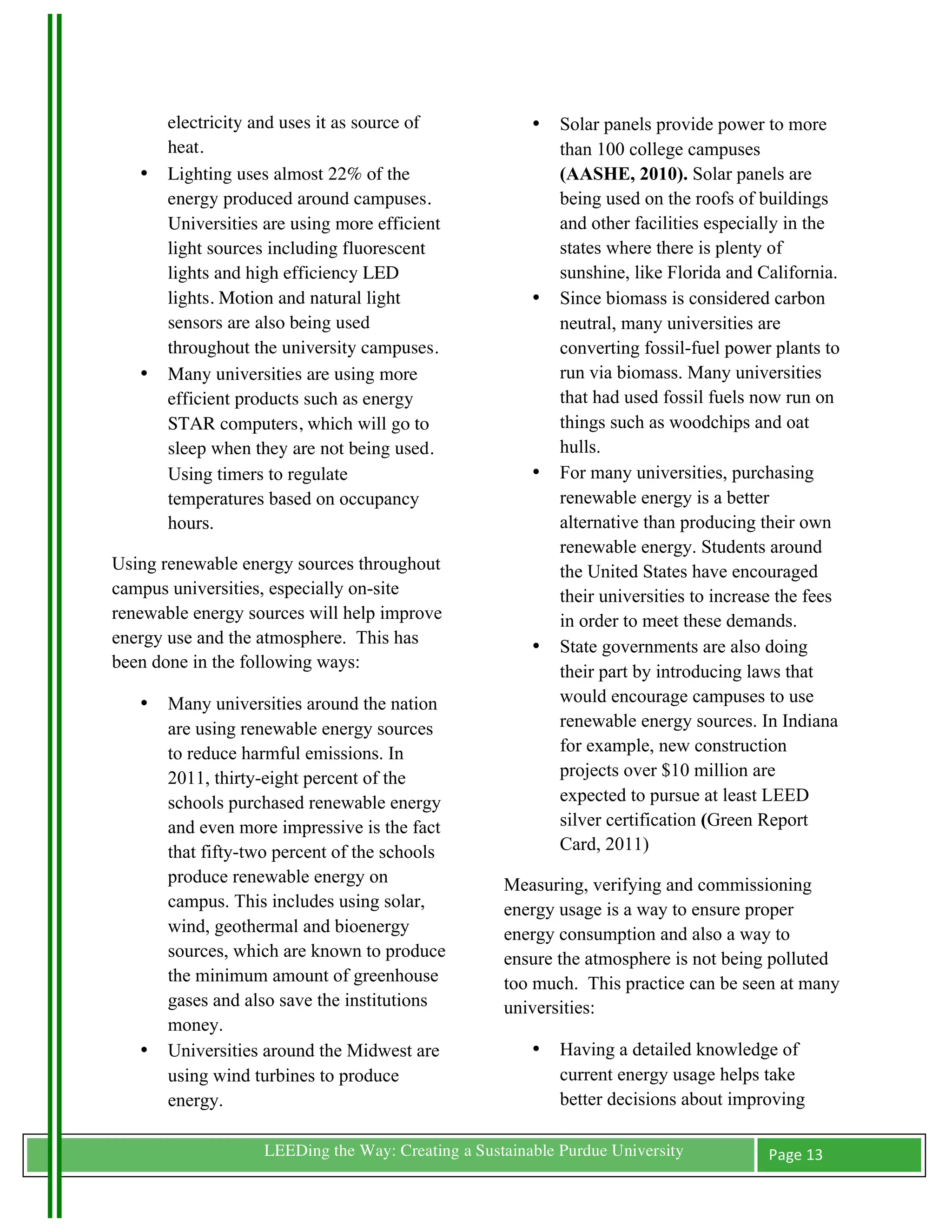 electricity and uses it as source of             •   Solar panels provide power to more
           heat.                                                than 100 college campuses
       •   Lighting uses almost 22% of the                      (AASHE, 2010). Solar panels are
           energy produced around campuses.                     being used on the roofs of buildings
           Universities are using more efficient                and other facilities especially in the
           light sources including fluorescent                  states where there is plenty of
           lights and high efficiency LED                       sunshine, like Florida and California.
           lights. Motion and natural light                 •   Since biomass is considered carbon
           sensors are also being used                          neutral, many universities are
           throughout the university campuses.                  converting fossil-fuel power plants to
       •   Many universities are using more                     run via biomass. Many universities
           efficient products such as energy                    that had used fossil fuels now run on
           STAR computers, which will go to                     things such as woodchips and oat
           sleep when they are not being used.                  hulls.
           Using timers to regulate                         •   For many universities, purchasing
           temperatures based on occupancy                      renewable energy is a better
           hours.                                               alternative than producing their own
                                                                renewable energy. Students around
Using renewable energy sources throughout                       the United States have encouraged
campus universities, especially on-site                         their universities to increase the fees
renewable energy sources will help improve                      in order to meet these demands.
energy use and the atmosphere. This has                     •   State governments are also doing
been done in the following ways:
                                                                their part by introducing laws that
       •   Many universities around the nation                  would encourage campuses to use
           are using renewable energy sources                   renewable energy sources. In Indiana
           to reduce harmful emissions. In                      for example, new construction
           2011, thirty-eight percent of the                    projects over $10 million are
           schools purchased renewable energy                   expected to pursue at least LEED
           and even more impressive is the fact                 silver certification (Green Report
           that fifty-two percent of the schools                Card, 2011)
           produce renewable energy on                  Measuring, verifying and commissioning
           campus. This includes using solar,           energy usage is a way to ensure proper
           wind, geothermal and bioenergy               energy consumption and also a way to
           sources, which are known to produce          ensure the atmosphere is not being polluted
           the minimum amount of greenhouse             too much. This practice can be seen at many
           gases and also save the institutions         universities:
           money.
       •   Universities around the Midwest are              •   Having a detailed knowledge of
           using wind turbines to produce                       current energy usage helps take
           energy.                                              better decisions about improving

	
                      LEEDing the Way: Creating a Sustainable Purdue University            Page	
  13	
  
	
  
 