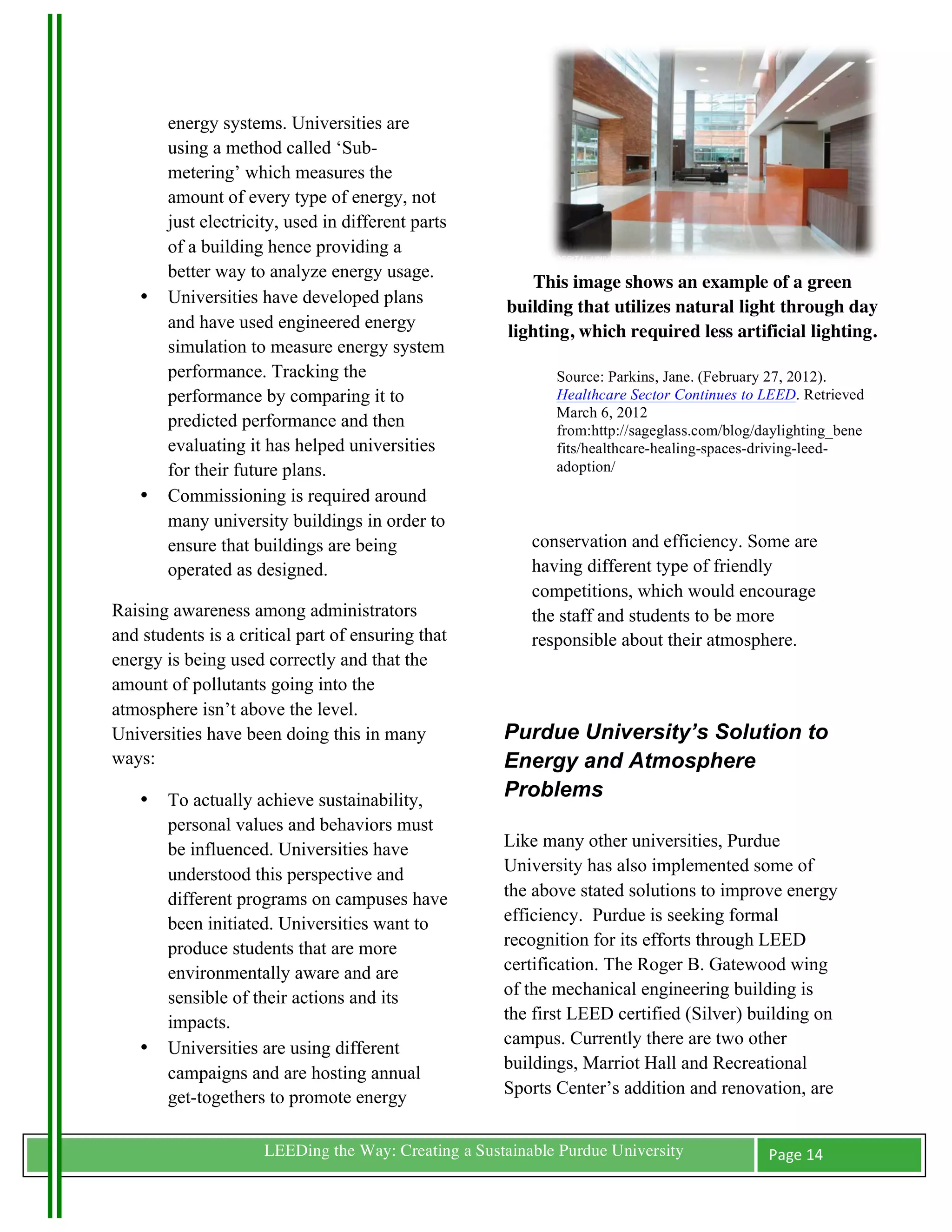 energy systems. Universities are
           using a method called ‘Sub-
           metering’ which measures the
           amount of every type of energy, not
           just electricity, used in different parts
           of a building hence providing a
           better way to analyze energy usage.
                                                            This image shows an example of a green
       •   Universities have developed plans
                                                         building that utilizes natural light through day
           and have used engineered energy               lighting, which required less artificial lighting.
           simulation to measure energy system
           performance. Tracking the                            Source: Parkins, Jane. (February 27, 2012).
           performance by comparing it to                       Healthcare Sector Continues to LEED. Retrieved
                                                                March 6, 2012
           predicted performance and then                       from:http://sageglass.com/blog/daylighting_bene
           evaluating it has helped universities                fits/healthcare-healing-spaces-driving-leed-
           for their future plans.                              adoption/
       •   Commissioning is required around
           many university buildings in order to
           ensure that buildings are being                   conservation and efficiency. Some are
           operated as designed.                             having different type of friendly
                                                             competitions, which would encourage
Raising awareness among administrators                       the staff and students to be more
and students is a critical part of ensuring that             responsible about their atmosphere.
energy is being used correctly and that the
amount of pollutants going into the
atmosphere isn’t above the level.
Universities have been doing this in many                Purdue University’s Solution to
ways:                                                    Energy and Atmosphere
       •   To actually achieve sustainability,           Problems
           personal values and behaviors must
           be influenced. Universities have              Like many other universities, Purdue
           understood this perspective and               University has also implemented some of
           different programs on campuses have           the above stated solutions to improve energy
           been initiated. Universities want to          efficiency. Purdue is seeking formal
           produce students that are more                recognition for its efforts through LEED
           environmentally aware and are                 certification. The Roger B. Gatewood wing
           sensible of their actions and its             of the mechanical engineering building is
           impacts.                                      the first LEED certified (Silver) building on
                                                         campus. Currently there are two other
       •   Universities are using different
                                                         buildings, Marriot Hall and Recreational
           campaigns and are hosting annual
           get-togethers to promote energy               Sports Center’s addition and renovation, are


	
                       LEEDing the Way: Creating a Sustainable Purdue University              Page	
  14	
  
	
  
 