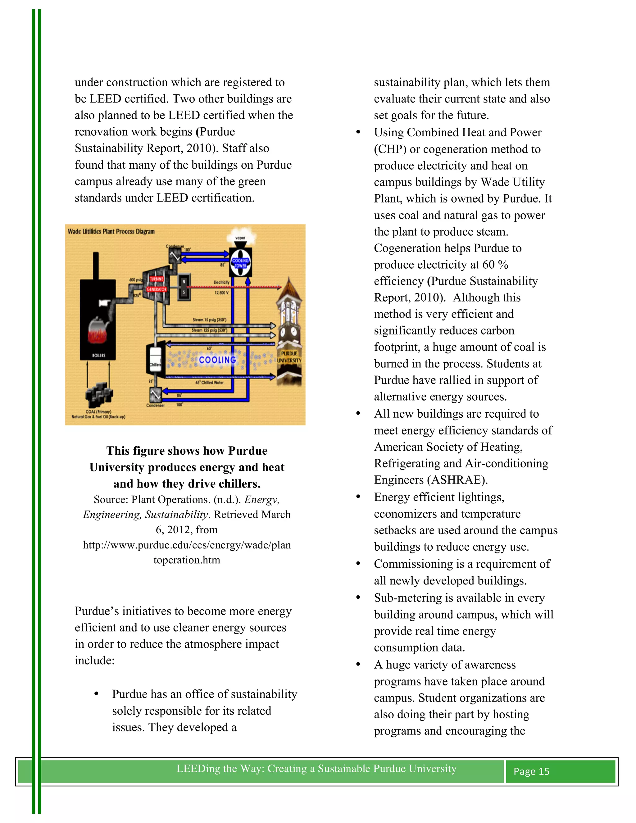 under construction which are registered to                        sustainability plan, which lets them
be LEED certified. Two other buildings are                        evaluate their current state and also
also planned to be LEED certified when the                        set goals for the future.
renovation work begins (Purdue                                •   Using Combined Heat and Power
Sustainability Report, 2010). Staff also                          (CHP) or cogeneration method to
found that many of the buildings on Purdue                        produce electricity and heat on
campus already use many of the green                              campus buildings by Wade Utility
standards under LEED certification.                               Plant, which is owned by Purdue. It
                                                                  uses coal and natural gas to power
                                                                  the plant to produce steam.
                                                                  Cogeneration helps Purdue to
                                                                  produce electricity at 60 %
                                                                  efficiency (Purdue Sustainability
                                                                  Report, 2010). Although this
                                                                  method is very efficient and
                                                                  significantly reduces carbon
                                                                  footprint, a huge amount of coal is
                                                                  burned in the process. Students at
                                                                  Purdue have rallied in support of
                                                                  alternative energy sources.
                                                              •   All new buildings are required to
                                                                  meet energy efficiency standards of
          This figure shows how Purdue                            American Society of Heating,
        University produces energy and heat                       Refrigerating and Air-conditioning
            and how they drive chillers.                          Engineers (ASHRAE).
          Source: Plant Operations. (n.d.). Energy,           •   Energy efficient lightings,
       Engineering, Sustainability. Retrieved March               economizers and temperature
                        6, 2012, from                             setbacks are used around the campus
       http://www.purdue.edu/ees/energy/wade/plan                 buildings to reduce energy use.
                       toperation.htm                         •   Commissioning is a requirement of
                                                                  all newly developed buildings.
                                                              •   Sub-metering is available in every
Purdue’s initiatives to become more energy                        building around campus, which will
efficient and to use cleaner energy sources                       provide real time energy
in order to reduce the atmosphere impact                          consumption data.
include:                                                      •   A huge variety of awareness
                                                                  programs have taken place around
         •   Purdue has an office of sustainability               campus. Student organizations are
             solely responsible for its related                   also doing their part by hosting
             issues. They developed a                             programs and encouraging the

	
                        LEEDing the Way: Creating a Sustainable Purdue University           Page	
  15	
  
	
  
 