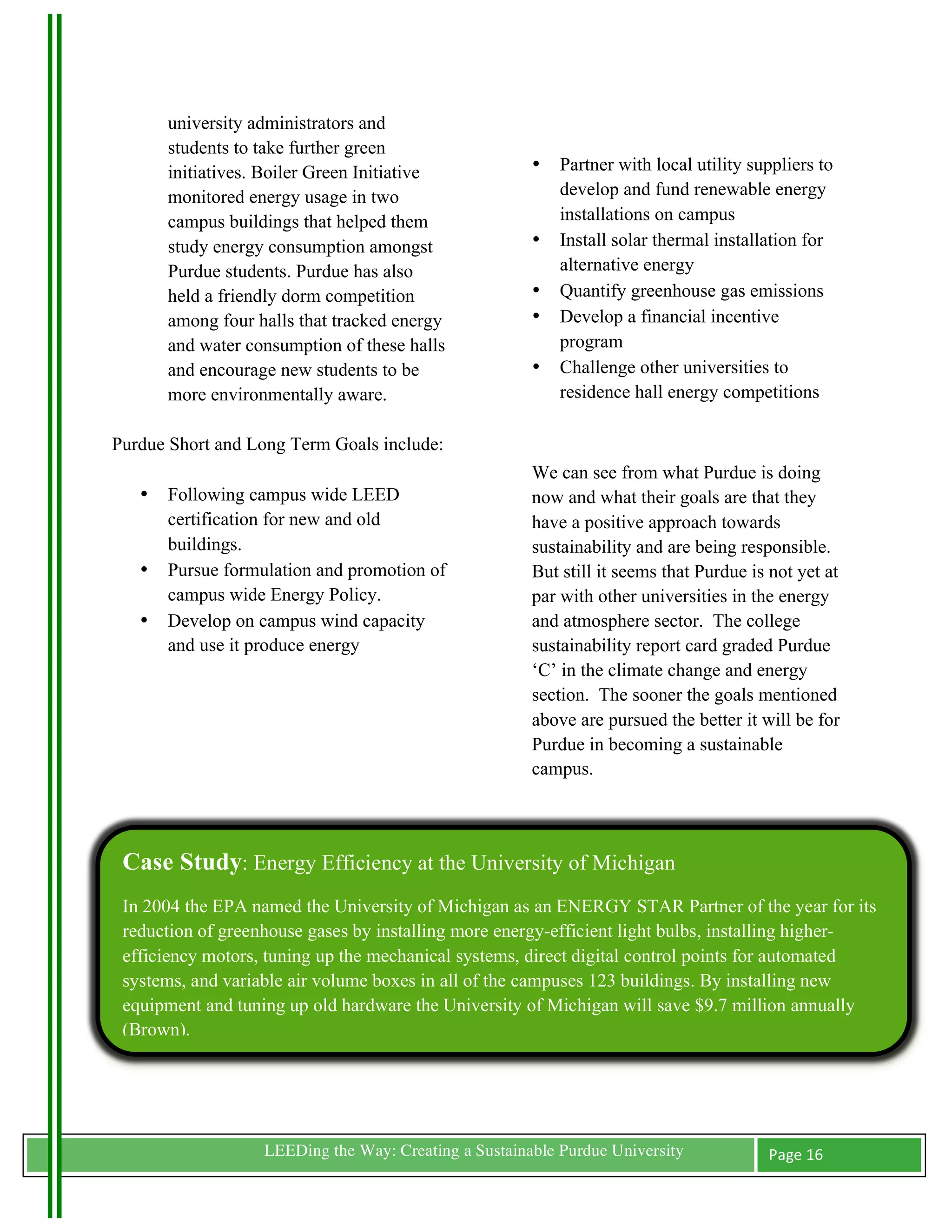 university administrators and
             students to take further green
             initiatives. Boiler Green Initiative            •   Partner with local utility suppliers to
             monitored energy usage in two                       develop and fund renewable energy
             campus buildings that helped them                   installations on campus
             study energy consumption amongst                •   Install solar thermal installation for
             Purdue students. Purdue has also                    alternative energy
             held a friendly dorm competition                •   Quantify greenhouse gas emissions
             among four halls that tracked energy            •   Develop a financial incentive
             and water consumption of these halls                program
             and encourage new students to be                •   Challenge other universities to
             more environmentally aware.                         residence hall energy competitions

Purdue Short and Long Term Goals include:
                                                             We can see from what Purdue is doing
         •   Following campus wide LEED                      now and what their goals are that they
             certification for new and old                   have a positive approach towards
             buildings.                                      sustainability and are being responsible.
         •   Pursue formulation and promotion of             But still it seems that Purdue is not yet at
             campus wide Energy Policy.                      par with other universities in the energy
         •   Develop on campus wind capacity                 and atmosphere sector. The college
             and use it produce energy                       sustainability report card graded Purdue
                                                             ‘C’ in the climate change and energy
                                                             section. The sooner the goals mentioned
                                                             above are pursued the better it will be for
                                                             Purdue in becoming a sustainable
                                                             campus.




       Case Study: Energy Efficiency at the University of Michigan
       In 2004 the EPA named the University of Michigan as an ENERGY STAR Partner of the year for its
       reduction of greenhouse gases by installing more energy-efficient light bulbs, installing higher-
       efficiency motors, tuning up the mechanical systems, direct digital control points for automated
       systems, and variable air volume boxes in all of the campuses 123 buildings. By installing new
       equipment and tuning up old hardware the University of Michigan will save $9.7 million annually
       (Brown).




	
                       LEEDing the Way: Creating a Sustainable Purdue University            Page	
  16	
  
	
  
 