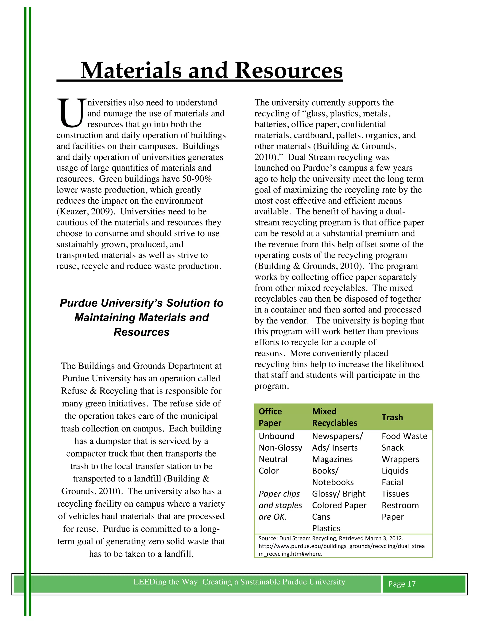 Materials and Resources

U
         niversities also need to understand         The university currently supports the
         and manage the use of materials and         recycling of “glass, plastics, metals,
         resources that go into both the             batteries, office paper, confidential
construction and daily operation of buildings        materials, cardboard, pallets, organics, and
and facilities on their campuses. Buildings          other materials (Building & Grounds,
and daily operation of universities generates        2010).” Dual Stream recycling was
usage of large quantities of materials and           launched on Purdue’s campus a few years
resources. Green buildings have 50-90%               ago to help the university meet the long term
lower waste production, which greatly                goal of maximizing the recycling rate by the
reduces the impact on the environment                most cost effective and efficient means
(Keazer, 2009). Universities need to be              available. The benefit of having a dual-
cautious of the materials and resources they         stream recycling program is that office paper
choose to consume and should strive to use           can be resold at a substantial premium and
sustainably grown, produced, and                     the revenue from this help offset some of the
transported materials as well as strive to           operating costs of the recycling program
reuse, recycle and reduce waste production.          (Building & Grounds, 2010). The program
                                                     works by collecting office paper separately
                                                     from other mixed recyclables. The mixed
                                                     recyclables can then be disposed of together
       Purdue University’s Solution to
                                                     in a container and then sorted and processed
         Maintaining Materials and                   by the vendor. The university is hoping that
                Resources                            this program will work better than previous	
  
                                                     efforts to recycle for a couple of
                                                     reasons. More conveniently placed
  The Buildings and Grounds Department at            recycling bins help to increase the likelihood
   Purdue University has an operation called         that staff and students will participate in the
                                                     program.
  Refuse & Recycling that is responsible for
  many green initiatives. The refuse side of
                                                      Office	
                 Mixed	
  
    the operation takes care of the municipal                                                                    Trash	
  
                                                      Paper	
                  Recyclables	
  
  trash collection on campus. Each building
                                                      Unbound	
                Newspapers/	
                     Food	
  Waste	
  
        has a dumpster that is serviced by a
                                                      Non-­‐Glossy	
           Ads/	
  Inserts	
                 Snack	
  
     compactor truck that then transports the
                                                      Neutral	
                Magazines	
                       Wrappers	
  
      trash to the local transfer station to be       Color	
                  Books/	
                          Liquids	
  
       transported to a landfill (Building &          	
                       Notebooks	
                       Facial	
  
  Grounds, 2010). The university also has a           Paper	
  clips	
         Glossy/	
  Bright	
               Tissues	
  
 recycling facility on campus where a variety         and	
  staples	
         Colored	
  Paper	
                Restroom	
  
 of vehicles haul materials that are processed        are	
  OK.	
  	
         Cans	
  	
                        Paper	
  
   for reuse. Purdue is committed to a long-                                   Plastics	
  
                                                      Source:	
  Dual	
  Stream	
  Recycling,	
  Retrieved	
  March	
  3,	
  2012.	
  
 term goal of generating zero solid waste that        http://www.purdue.edu/buildings_grounds/recycling/dual_strea
            has to be taken to a landfill.            m_recycling.htm#where.	
  	
  



	
                   LEEDing the Way: Creating a Sustainable Purdue University                                      Page	
  17	
  
	
  
 