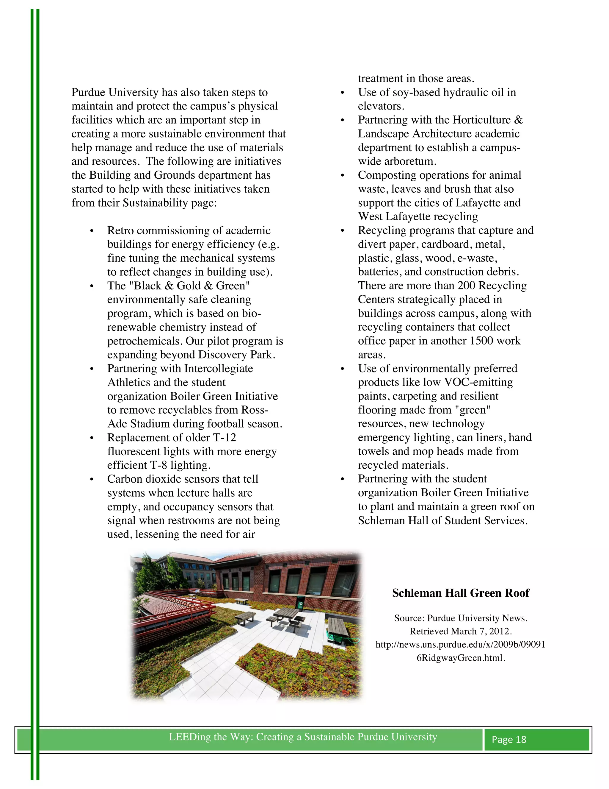 treatment in those areas.
Purdue University has also taken steps to                  •   Use of soy-based hydraulic oil in
maintain and protect the campus’s physical                     elevators.
facilities which are an important step in                  •   Partnering with the Horticulture &
creating a more sustainable environment that                   Landscape Architecture academic
help manage and reduce the use of materials                    department to establish a campus-
and resources. The following are initiatives                   wide arboretum.
the Building and Grounds department has                    •   Composting operations for animal
started to help with these initiatives taken                   waste, leaves and brush that also
from their Sustainability page:                                support the cities of Lafayette and
                                                               West Lafayette recycling
       •   Retro commissioning of academic                 •   Recycling programs that capture and
           buildings for energy efficiency (e.g.               divert paper, cardboard, metal,
           fine tuning the mechanical systems                  plastic, glass, wood, e-waste,
           to reflect changes in building use).                batteries, and construction debris.
       •   The "Black & Gold & Green"                          There are more than 200 Recycling
           environmentally safe cleaning                       Centers strategically placed in
           program, which is based on bio-                     buildings across campus, along with
           renewable chemistry instead of                      recycling containers that collect
           petrochemicals. Our pilot program is                office paper in another 1500 work
           expanding beyond Discovery Park.                    areas.
       •   Partnering with Intercollegiate                 •   Use of environmentally preferred
           Athletics and the student                           products like low VOC-emitting
           organization Boiler Green Initiative                paints, carpeting and resilient
           to remove recyclables from Ross-                    flooring made from "green"
           Ade Stadium during football season.                 resources, new technology
       •   Replacement of older T-12                           emergency lighting, can liners, hand
           fluorescent lights with more energy                 towels and mop heads made from
           efficient T-8 lighting.                             recycled materials.
       •   Carbon dioxide sensors that tell                •   Partnering with the student
           systems when lecture halls are                      organization Boiler Green Initiative
           empty, and occupancy sensors that                   to plant and maintain a green roof on
           signal when restrooms are not being                 Schleman Hall of Student Services.
           used, lessening the need for air



                                                                      Schleman Hall Green Roof

                                                                       Source: Purdue University News.
                                                                           Retrieved March 7, 2012.
                                                                  http://news.uns.purdue.edu/x/2009b/09091
                                                                            6RidgwayGreen.html.

                                                                                      	
  



	
                     LEEDing the Way: Creating a Sustainable Purdue University             Page	
  18	
  
	
  
 