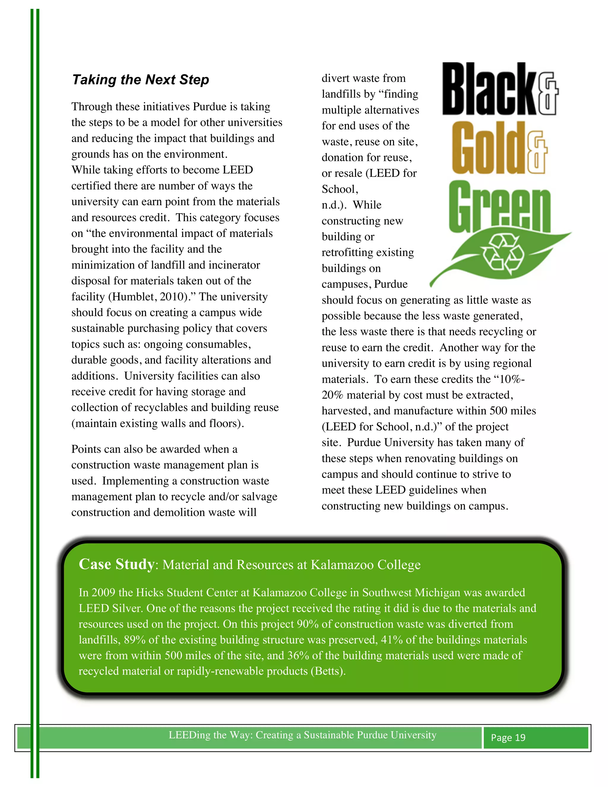 Taking the Next Step                                       divert waste from
                                                           landfills by “finding
Through these initiatives Purdue is taking                 multiple alternatives
the steps to be a model for other universities             for end uses of the
and reducing the impact that buildings and                 waste, reuse on site,
grounds has on the environment.                            donation for reuse,
While taking efforts to become LEED                        or resale (LEED for
certified there are number of ways the                     School,
university can earn point from the materials               n.d.). While
and resources credit. This category focuses                constructing new
on “the environmental impact of materials                  building or
brought into the facility and the                          retrofitting existing
minimization of landfill and incinerator                   buildings on
disposal for materials taken out of the                    campuses, Purdue
facility (Humblet, 2010).” The university                  should focus on generating as little waste as
should focus on creating a campus wide                     possible because the less waste generated,
sustainable purchasing policy that covers                  the less waste there is that needs recycling or
topics such as: ongoing consumables,                       reuse to earn the credit. Another way for the
durable goods, and facility alterations and                university to earn credit is by using regional
additions. University facilities can also                  materials. To earn these credits the “10%-
receive credit for having storage and                      20% material by cost must be extracted,
collection of recyclables and building reuse               harvested, and manufacture within 500 miles
(maintain existing walls and floors).                      (LEED for School, n.d.)” of the project
                                                           site. Purdue University has taken many of
Points can also be awarded when a
                                                           these steps when renovating buildings on
construction waste management plan is
                                                           campus and should continue to strive to
used. Implementing a construction waste
                                                           meet these LEED guidelines when
management plan to recycle and/or salvage
                                                           constructing new buildings on campus.
construction and demolition waste will



       Case Study: Material and Resources at Kalamazoo College
       In 2009 the Hicks Student Center at Kalamazoo College in Southwest Michigan was awarded
       LEED Silver. One of the reasons the project received the rating it did is due to the materials and
       resources used on the project. On this project 90% of construction waste was diverted from
       landfills, 89% of the existing building structure was preserved, 41% of the buildings materials
       were from within 500 miles of the site, and 36% of the building materials used were made of
       recycled material or rapidly-renewable products (Betts).




	
                        LEEDing the Way: Creating a Sustainable Purdue University             Page	
  19	
  
	
  
 