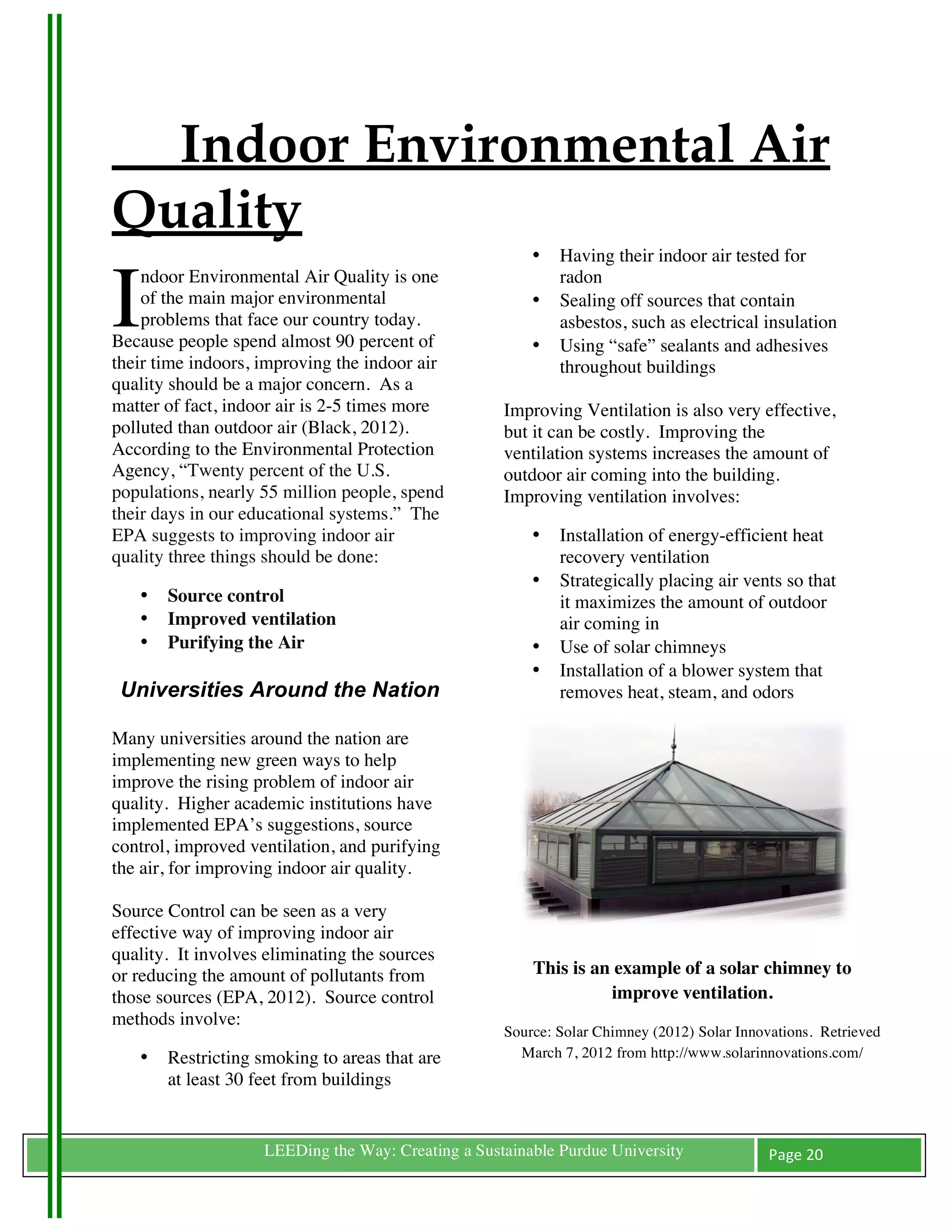 Indoor Environmental Air
Quality
	
                                                           •   Having their indoor air tested for


I
    ndoor Environmental Air Quality is one                       radon
    of the main major environmental                          •   Sealing off sources that contain
    problems that face our country today.                        asbestos, such as electrical insulation
Because people spend almost 90 percent of                    •   Using “safe” sealants and adhesives
their time indoors, improving the indoor air                     throughout buildings
quality should be a major concern. As a
matter of fact, indoor air is 2-5 times more             Improving Ventilation is also very effective,
polluted than outdoor air (Black, 2012).                 but it can be costly. Improving the
According to the Environmental Protection                ventilation systems increases the amount of
Agency, “Twenty percent of the U.S.                      outdoor air coming into the building.
populations, nearly 55 million people, spend             Improving ventilation involves:
their days in our educational systems.” The
EPA suggests to improving indoor air                         •   Installation of energy-efficient heat
quality three things should be done:                             recovery ventilation
                                                             •   Strategically placing air vents so that
        •   Source control                                       it maximizes the amount of outdoor
        •   Improved ventilation                                 air coming in
        •   Purifying the Air                                •   Use of solar chimneys
            	
                                               •   Installation of a blower system that
       Universities Around the Nation                            removes heat, steam, and odors
	
  
Many universities around the nation are
implementing new green ways to help
improve the rising problem of indoor air
quality. Higher academic institutions have
implemented EPA’s suggestions, source
control, improved ventilation, and purifying
the air, for improving indoor air quality.

Source Control can be seen as a very
effective way of improving indoor air
quality. It involves eliminating the sources
or reducing the amount of pollutants from                    This is an example of a solar chimney to
those sources (EPA, 2012). Source control                              improve ventilation.
methods involve:
                                                         Source: Solar Chimney (2012) Solar Innovations. Retrieved
        •   Restricting smoking to areas that are          March 7, 2012 from http://www.solarinnovations.com/
            at least 30 feet from buildings


	
                       LEEDing the Way: Creating a Sustainable Purdue University               Page	
  20	
  
	
  
 