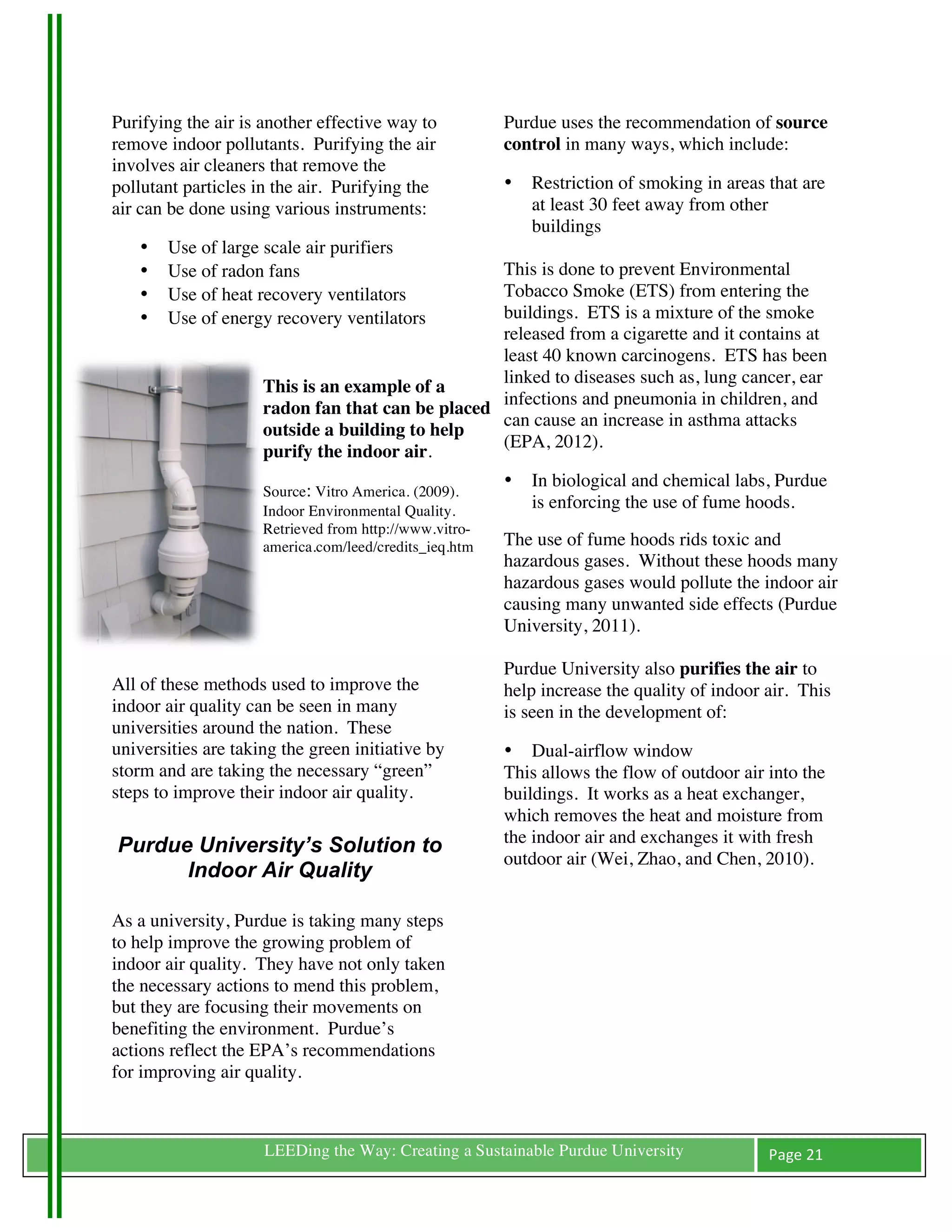 Purifying the air is another effective way to               Purdue uses the recommendation of source
remove indoor pollutants. Purifying the air                 control in many ways, which include:
involves air cleaners that remove the
pollutant particles in the air. Purifying the               •      Restriction of smoking in areas that are
air can be done using various instruments:                         at least 30 feet away from other
                                                                   buildings
         •   Use of large scale air purifiers
         •   Use of radon fans                        This is done to prevent Environmental
         •   Use of heat recovery ventilators         Tobacco Smoke (ETS) from entering the
         •   Use of energy recovery ventilators       buildings. ETS is a mixture of the smoke
                                                      released from a cigarette and it contains at
                                                      least 40 known carcinogens. ETS has been
                                                      linked to diseases such as, lung cancer, ear
                         This is an example of a
                                                      infections and pneumonia in children, and
                         radon fan that can be placed
                                                      can cause an increase in asthma attacks
                         outside a building to help
                                                      (EPA, 2012).
                         purify the indoor air.
                                                            •      In biological and chemical labs, Purdue
                         Source: Vitro America. (2009).
                         Indoor Environmental Quality.
                                                                   is enforcing the use of fume hoods.
                         Retrieved from http://www.vitro-
                         america.com/leed/credits_ieq.htm   The use of fume hoods rids toxic and
                         	
                                 hazardous gases. Without these hoods many
                                                            hazardous gases would pollute the indoor air
                                                            causing many unwanted side effects (Purdue
                                                            University, 2011).

                                                            Purdue University also purifies the air to
All of these methods used to improve the                    help increase the quality of indoor air. This
indoor air quality can be seen in many                      is seen in the development of:
universities around the nation. These
universities are taking the green initiative by             • Dual-airflow window
storm and are taking the necessary “green”                  This allows the flow of outdoor air into the
steps to improve their indoor air quality.                  buildings. It works as a heat exchanger,
	
                                                          which removes the heat and moisture from
       Purdue University’s Solution to                      the indoor air and exchanges it with fresh
                                                            outdoor air (Wei, Zhao, and Chen, 2010).
             Indoor Air Quality
                                                            	
  
	
  
As a university, Purdue is taking many steps
to help improve the growing problem of
indoor air quality. They have not only taken
the necessary actions to mend this problem,
but they are focusing their movements on
benefiting the environment. Purdue’s
actions reflect the EPA’s recommendations
for improving air quality.


	
                        LEEDing the Way: Creating a Sustainable Purdue University                Page	
  21	
  
	
  
 