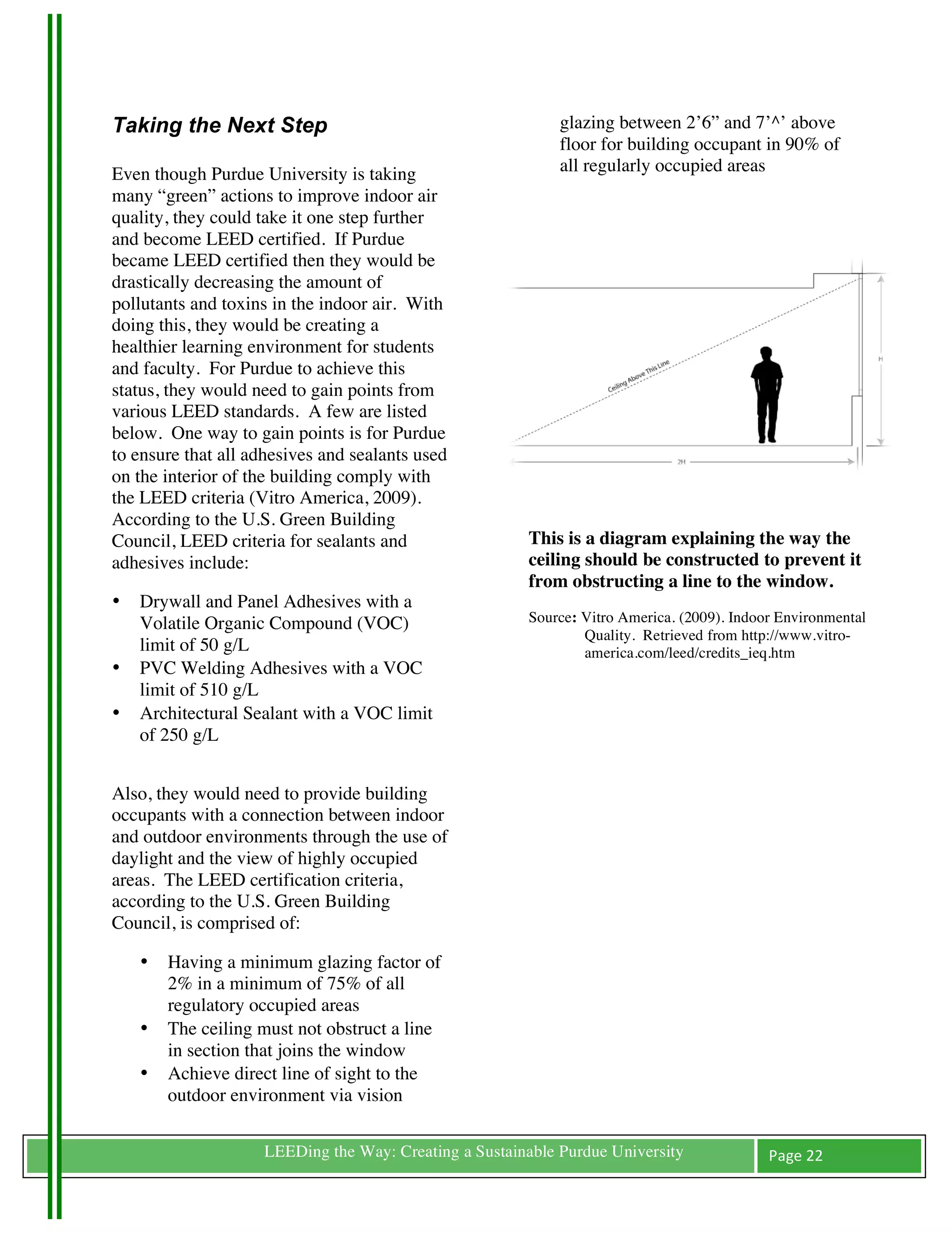 Taking the Next Step                                             glazing between 2’6” and 7’^’ above
	
                                                               floor for building occupant in 90% of
Even though Purdue University is taking                          all regularly occupied areas
many “green” actions to improve indoor air
quality, they could take it one step further
and become LEED certified. If Purdue
became LEED certified then they would be
drastically decreasing the amount of
pollutants and toxins in the indoor air. With
doing this, they would be creating a
healthier learning environment for students
and faculty. For Purdue to achieve this
status, they would need to gain points from
various LEED standards. A few are listed
below. One way to gain points is for Purdue
to ensure that all adhesives and sealants used
on the interior of the building comply with
the LEED criteria (Vitro America, 2009).
According to the U.S. Green Building
Council, LEED criteria for sealants and                   This is a diagram explaining the way the
adhesives include:                                        ceiling should be constructed to prevent it
                                                          from obstructing a line to the window.
•      Drywall and Panel Adhesives with a
       Volatile Organic Compound (VOC)                    Source: Vitro America. (2009). Indoor Environmental
                                                                  Quality. Retrieved from http://www.vitro-
       limit of 50 g/L                                            america.com/leed/credits_ieq.htm
•      PVC Welding Adhesives with a VOC
       limit of 510 g/L
•      Architectural Sealant with a VOC limit
                                                          	
  
       of 250 g/L


Also, they would need to provide building
occupants with a connection between indoor
and outdoor environments through the use of
daylight and the view of highly occupied
areas. The LEED certification criteria,
according to the U.S. Green Building
Council, is comprised of:

       •   Having a minimum glazing factor of
           2% in a minimum of 75% of all
           regulatory occupied areas
       •   The ceiling must not obstruct a line
           in section that joins the window
       •   Achieve direct line of sight to the
           outdoor environment via vision

	
                     LEEDing the Way: Creating a Sustainable Purdue University              Page	
  22	
  
	
  
 