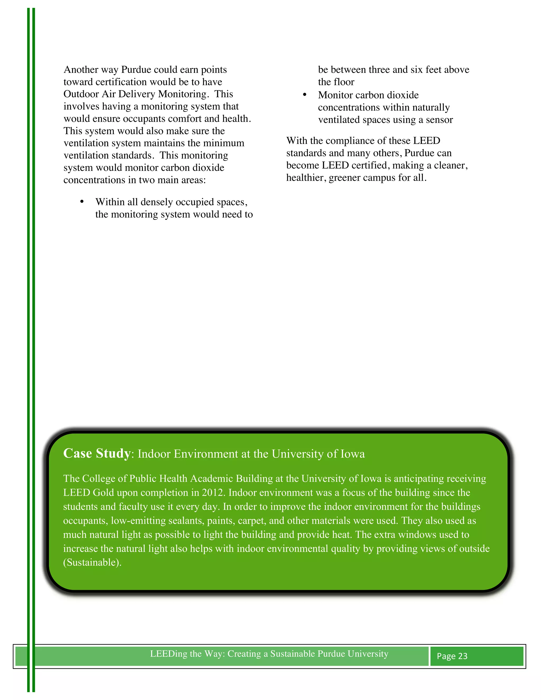 Another way Purdue could earn points                           be between three and six feet above
toward certification would be to have                          the floor
Outdoor Air Delivery Monitoring. This                      •   Monitor carbon dioxide
involves having a monitoring system that                       concentrations within naturally
would ensure occupants comfort and health.                     ventilated spaces using a sensor
This system would also make sure the
ventilation system maintains the minimum               With the compliance of these LEED
ventilation standards. This monitoring                 standards and many others, Purdue can
system would monitor carbon dioxide                    become LEED certified, making a cleaner,
concentrations in two main areas:                      healthier, greener campus for all.

       •   Within all densely occupied spaces,
           the monitoring system would need to




Case Study: Indoor Environment at the University of Iowa
The College of Public Health Academic Building at the University of Iowa is anticipating receiving
LEED Gold upon completion in 2012. Indoor environment was a focus of the building since the
students and faculty use it every day. In order to improve the indoor environment for the buildings
occupants, low-emitting sealants, paints, carpet, and other materials were used. They also used as
much natural light as possible to light the building and provide heat. The extra windows used to
increase the natural light also helps with indoor environmental quality by providing views of outside
(Sustainable).




	
                     LEEDing the Way: Creating a Sustainable Purdue University          Page	
  23	
  
	
  
 