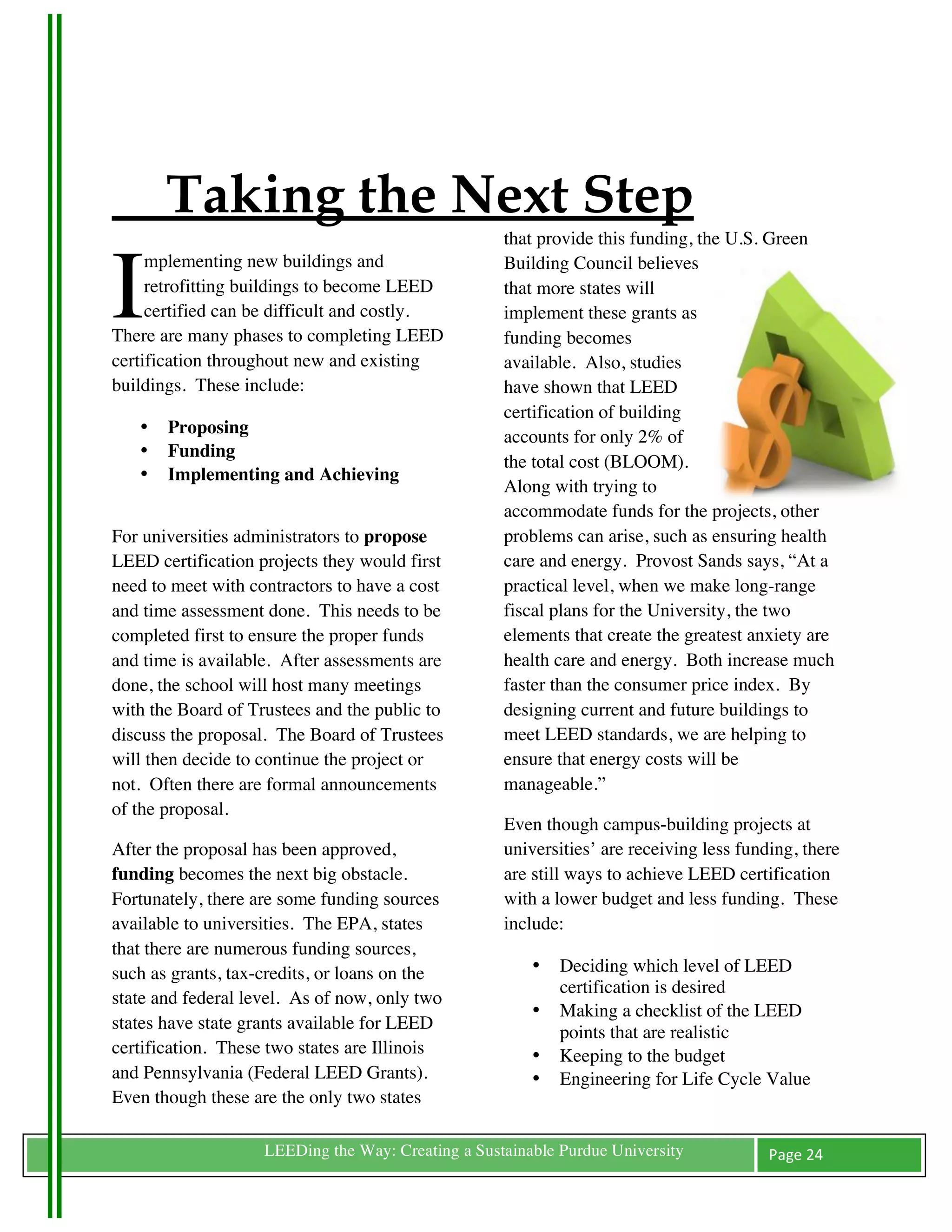 Taking the Next Step
	
                                                   that provide this funding, the U.S. Green


I
     mplementing new buildings and                   Building Council believes
     retrofitting buildings to become LEED           that more states will
     certified can be difficult and costly.          implement these grants as
There are many phases to completing LEED             funding becomes
certification throughout new and existing            available. Also, studies
buildings. These include:                            have shown that LEED
                                                     certification of building
       •   Proposing
                                                     accounts for only 2% of
       •   Funding
                                                     the total cost (BLOOM).
       •   Implementing and Achieving
                                                     Along with trying to
                                                     accommodate funds for the projects, other
For universities administrators to propose           problems can arise, such as ensuring health
LEED certification projects they would first         care and energy. Provost Sands says, “At a
need to meet with contractors to have a cost         practical level, when we make long-range
and time assessment done. This needs to be           fiscal plans for the University, the two
completed first to ensure the proper funds           elements that create the greatest anxiety are
and time is available. After assessments are         health care and energy. Both increase much
done, the school will host many meetings             faster than the consumer price index. By
with the Board of Trustees and the public to         designing current and future buildings to
discuss the proposal. The Board of Trustees          meet LEED standards, we are helping to
will then decide to continue the project or          ensure that energy costs will be
not. Often there are formal announcements            manageable.”
of the proposal.
                                                     Even though campus-building projects at
After the proposal has been approved,                universities’ are receiving less funding, there
funding becomes the next big obstacle.               are still ways to achieve LEED certification
Fortunately, there are some funding sources          with a lower budget and less funding. These
available to universities. The EPA, states           include:
that there are numerous funding sources,
such as grants, tax-credits, or loans on the             •   Deciding which level of LEED
                                                             certification is desired
state and federal level. As of now, only two
                                                         •   Making a checklist of the LEED
states have state grants available for LEED
                                                             points that are realistic
certification. These two states are Illinois             •   Keeping to the budget
and Pennsylvania (Federal LEED Grants).                  •   Engineering for Life Cycle Value
Even though these are the only two states

	
                   LEEDing the Way: Creating a Sustainable Purdue University            Page	
  24	
  
	
  
 