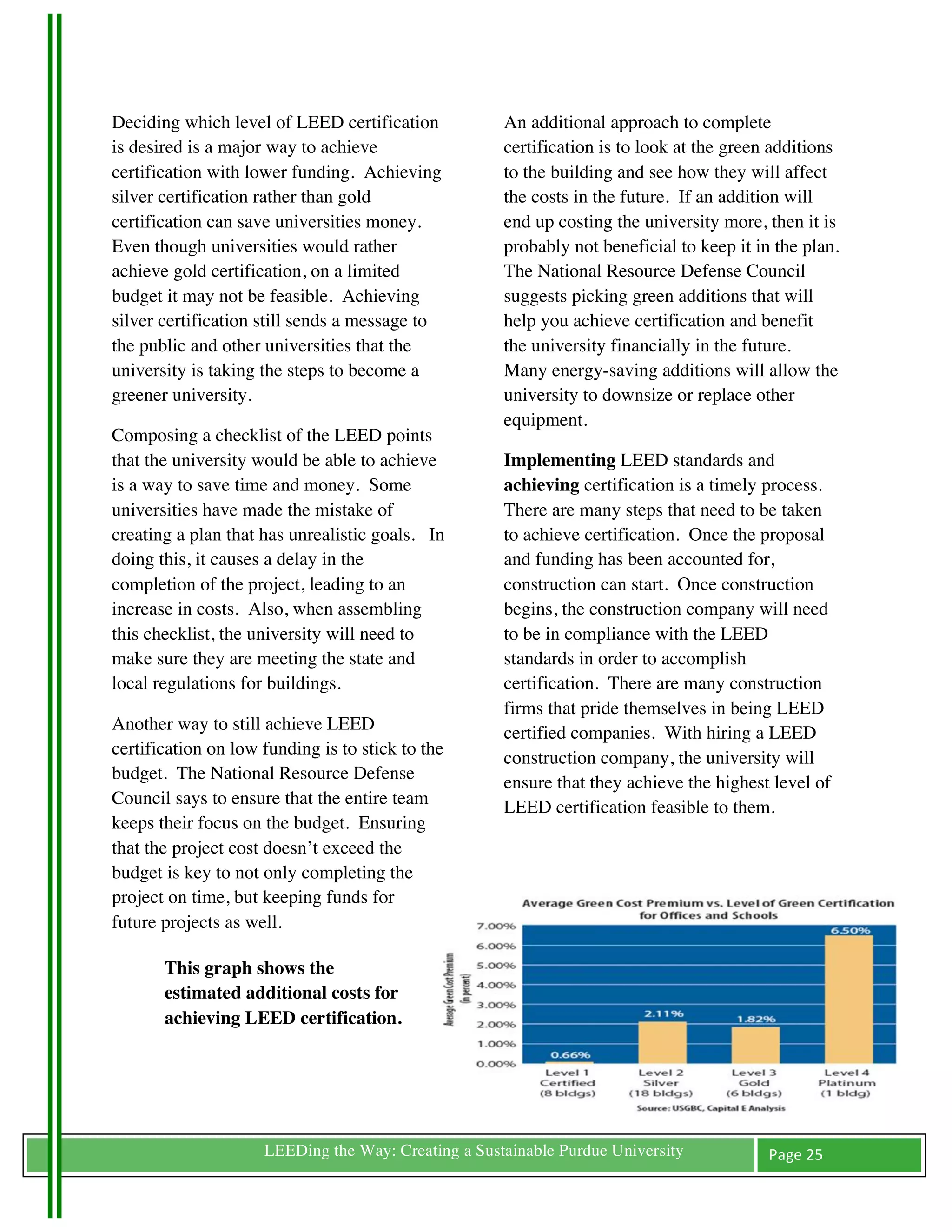 Deciding which level of LEED certification           An additional approach to complete
is desired is a major way to achieve                 certification is to look at the green additions
certification with lower funding. Achieving          to the building and see how they will affect
silver certification rather than gold                the costs in the future. If an addition will
certification can save universities money.           end up costing the university more, then it is
Even though universities would rather                probably not beneficial to keep it in the plan.
achieve gold certification, on a limited             The National Resource Defense Council
budget it may not be feasible. Achieving             suggests picking green additions that will
silver certification still sends a message to        help you achieve certification and benefit
the public and other universities that the           the university financially in the future.
university is taking the steps to become a           Many energy-saving additions will allow the
greener university.                                  university to downsize or replace other
                                                     equipment.
Composing a checklist of the LEED points
that the university would be able to achieve         Implementing LEED standards and
is a way to save time and money. Some                achieving certification is a timely process.
universities have made the mistake of                There are many steps that need to be taken
creating a plan that has unrealistic goals. In       to achieve certification. Once the proposal
doing this, it causes a delay in the                 and funding has been accounted for,
completion of the project, leading to an             construction can start. Once construction
increase in costs. Also, when assembling             begins, the construction company will need
this checklist, the university will need to          to be in compliance with the LEED
make sure they are meeting the state and             standards in order to accomplish
local regulations for buildings.                     certification. There are many construction
                                                     firms that pride themselves in being LEED
Another way to still achieve LEED                    certified companies. With hiring a LEED
certification on low funding is to stick to the      construction company, the university will
budget. The National Resource Defense                ensure that they achieve the highest level of
Council says to ensure that the entire team          LEED certification feasible to them.
keeps their focus on the budget. Ensuring
that the project cost doesn’t exceed the
budget is key to not only completing the
project on time, but keeping funds for
future projects as well.

       This graph shows the
       estimated additional costs for
       achieving LEED certification.




	
                   LEEDing the Way: Creating a Sustainable Purdue University            Page	
  25	
  
	
  
 
