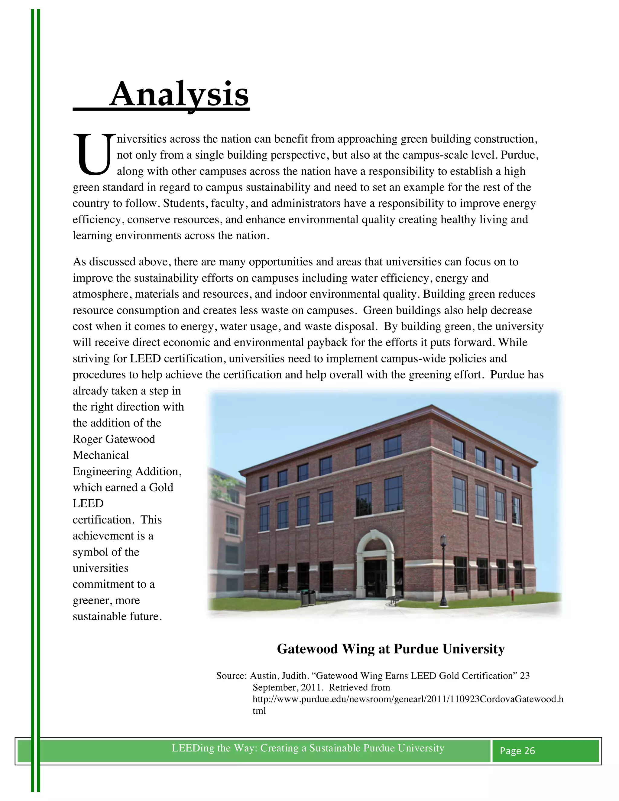 Analysis
U
         niversities across the nation can benefit from approaching green building construction,
         not only from a single building perspective, but also at the campus-scale level. Purdue,
         along with other campuses across the nation have a responsibility to establish a high
green standard in regard to campus sustainability and need to set an example for the rest of the
country to follow. Students, faculty, and administrators have a responsibility to improve energy
efficiency, conserve resources, and enhance environmental quality creating healthy living and
learning environments across the nation.

As discussed above, there are many opportunities and areas that universities can focus on to
improve the sustainability efforts on campuses including water efficiency, energy and
atmosphere, materials and resources, and indoor environmental quality. Building green reduces
resource consumption and creates less waste on campuses. Green buildings also help decrease
cost when it comes to energy, water usage, and waste disposal. By building green, the university
will receive direct economic and environmental payback for the efforts it puts forward. While
striving for LEED certification, universities need to implement campus-wide policies and
procedures to help achieve the certification and help overall with the greening effort. Purdue has
already taken a step in
the right direction with
the addition of the
Roger Gatewood
Mechanical
Engineering Addition,
which earned a Gold
LEED
certification. This
achievement is a
symbol of the
universities
commitment to a
greener, more
sustainable future.

	
                            	
  
                                          Gatewood Wing at Purdue University
                             Source: Austin, Judith. “Gatewood Wing Earns LEED Gold Certification” 23
                                     September, 2011. Retrieved from
                                     http://www.purdue.edu/newsroom/genearl/2011/110923CordovaGatewood.h
                                     tml


	
                  LEEDing the Way: Creating a Sustainable Purdue University             Page	
  26	
  
	
  
 