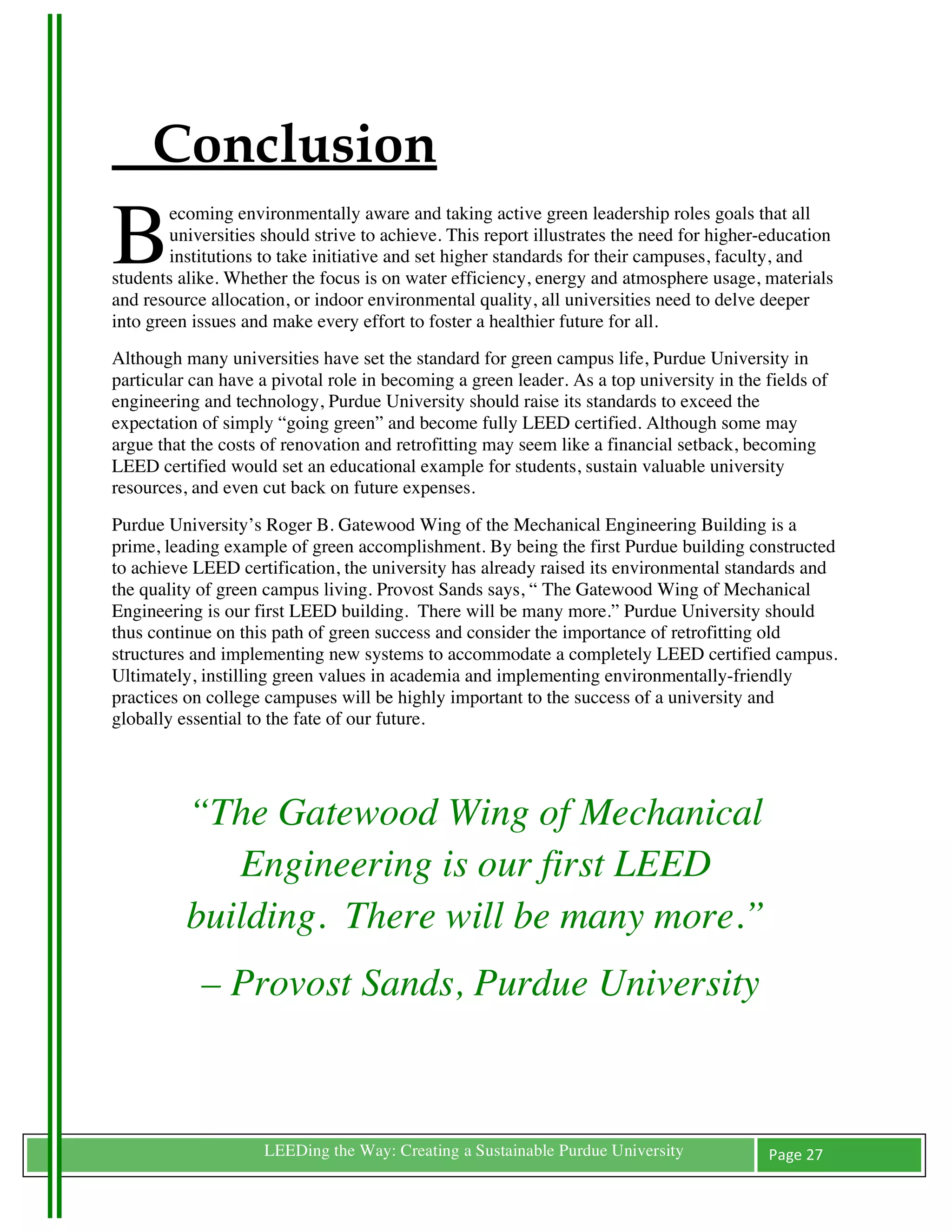 1




           Conclusion
    B
            ecoming environmentally aware and taking active green leadership roles goals that all
            universities should strive to achieve. This report illustrates the need for higher-education
            institutions to take initiative and set higher standards for their campuses, faculty, and
    students alike. Whether the focus is on water efficiency, energy and atmosphere usage, materials
    and resource allocation, or indoor environmental quality, all universities need to delve deeper
    into green issues and make every effort to foster a healthier future for all.
    Although many universities have set the standard for green campus life, Purdue University in
    particular can have a pivotal role in becoming a green leader. As a top university in the fields of
    engineering and technology, Purdue University should raise its standards to exceed the
    expectation of simply “going green” and become fully LEED certified. Although some may
    argue that the costs of renovation and retrofitting may seem like a financial setback, becoming
    LEED certified would set an educational example for students, sustain valuable university
    resources, and even cut back on future expenses.
    Purdue University’s Roger B. Gatewood Wing of the Mechanical Engineering Building is a
    prime, leading example of green accomplishment. By being the first Purdue building constructed
    to achieve LEED certification, the university has already raised its environmental standards and
    the quality of green campus living. Provost Sands says, “ The Gatewood Wing of Mechanical
    Engineering is our first LEED building. There will be many more.” Purdue University should
    thus continue on this path of green success and consider the importance of retrofitting old
    structures and implementing new systems to accommodate a completely LEED certified campus.
    Ultimately, instilling green values in academia and implementing environmentally-friendly
    practices on college campuses will be highly important to the success of a university and
    globally essential to the fate of our future.

    	
                             	
  

              “The Gatewood Wing of Mechanical
                 Engineering is our first LEED
              building. There will be many more.”
                – Provost Sands, Purdue University


    	
                   LEEDing the Way: Creating a Sustainable Purdue University             Page	
  27	
  
    	
  
 