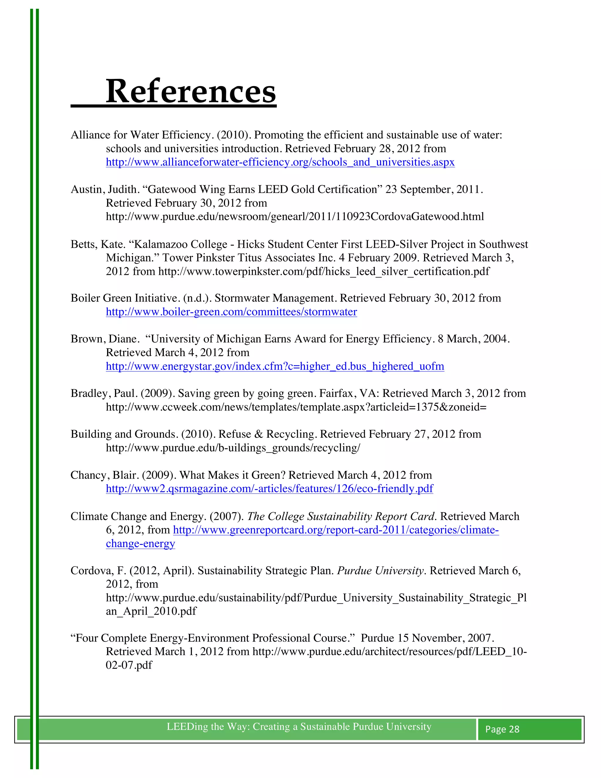 References
Alliance for Water Efficiency. (2010). Promoting the efficient and sustainable use of water:
       schools and universities introduction. Retrieved February 28, 2012 from
       http://www.allianceforwater-efficiency.org/schools_and_universities.aspx

Austin, Judith. “Gatewood Wing Earns LEED Gold Certification” 23 September, 2011.
       Retrieved February 30, 2012 from
       http://www.purdue.edu/newsroom/genearl/2011/110923CordovaGatewood.html

Betts, Kate. “Kalamazoo College - Hicks Student Center First LEED-Silver Project in Southwest
        Michigan.” Tower Pinkster Titus Associates Inc. 4 February 2009. Retrieved March 3,
        2012 from http://www.towerpinkster.com/pdf/hicks_leed_silver_certification.pdf

Boiler Green Initiative. (n.d.). Stormwater Management. Retrieved February 30, 2012 from
       http://www.boiler-green.com/committees/stormwater

Brown, Diane. “University of Michigan Earns Award for Energy Efficiency. 8 March, 2004.
      Retrieved March 4, 2012 from
      http://www.energystar.gov/index.cfm?c=higher_ed.bus_highered_uofm

Bradley, Paul. (2009). Saving green by going green. Fairfax, VA: Retrieved March 3, 2012 from
       http://www.ccweek.com/news/templates/template.aspx?articleid=1375&zoneid=

Building and Grounds. (2010). Refuse & Recycling. Retrieved February 27, 2012 from
       http://www.purdue.edu/b-uildings_grounds/recycling/

Chancy, Blair. (2009). What Makes it Green? Retrieved March 4, 2012 from
      http://www2.qsrmagazine.com/-articles/features/126/eco-friendly.pdf

Climate Change and Energy. (2007). The College Sustainability Report Card. Retrieved March
       6, 2012, from http://www.greenreportcard.org/report-card-2011/categories/climate-
       change-energy

Cordova, F. (2012, April). Sustainability Strategic Plan. Purdue University. Retrieved March 6,
      2012, from
      http://www.purdue.edu/sustainability/pdf/Purdue_University_Sustainability_Strategic_Pl
      an_April_2010.pdf

“Four Complete Energy-Environment Professional Course.” Purdue 15 November, 2007.
       Retrieved March 1, 2012 from http://www.purdue.edu/architect/resources/pdf/LEED_10-
       02-07.pdf



	
                  LEEDing the Way: Creating a Sustainable Purdue University           Page	
  28	
  
	
  
 