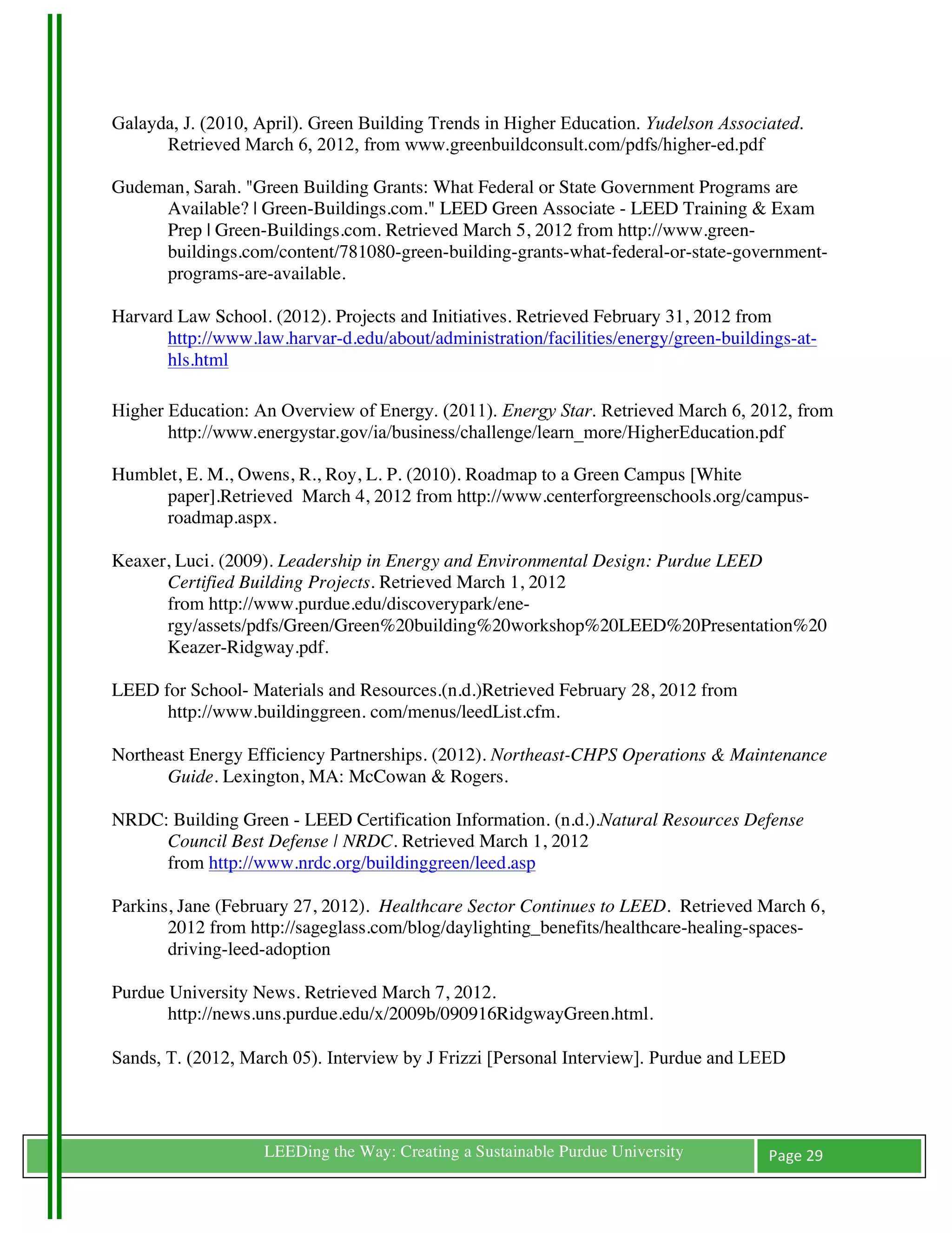 Galayda, J. (2010, April). Green Building Trends in Higher Education. Yudelson Associated.
      Retrieved March 6, 2012, from www.greenbuildconsult.com/pdfs/higher-ed.pdf

Gudeman, Sarah. "Green Building Grants: What Federal or State Government Programs are
     Available? | Green-Buildings.com." LEED Green Associate - LEED Training & Exam
     Prep | Green-Buildings.com. Retrieved March 5, 2012 from http://www.green-
     buildings.com/content/781080-green-building-grants-what-federal-or-state-government-
     programs-are-available.

Harvard Law School. (2012). Projects and Initiatives. Retrieved February 31, 2012 from
      http://www.law.harvar-d.edu/about/administration/facilities/energy/green-buildings-at-
      hls.html

Higher Education: An Overview of Energy. (2011). Energy Star. Retrieved March 6, 2012, from
       http://www.energystar.gov/ia/business/challenge/learn_more/HigherEducation.pdf

Humblet, E. M., Owens, R., Roy, L. P. (2010). Roadmap to a Green Campus [White
      paper].Retrieved March 4, 2012 from http://www.centerforgreenschools.org/campus-
      roadmap.aspx.

Keaxer, Luci. (2009). Leadership in Energy and Environmental Design: Purdue LEED
      Certified Building Projects. Retrieved March 1, 2012
      from http://www.purdue.edu/discoverypark/ene-
      rgy/assets/pdfs/Green/Green%20building%20workshop%20LEED%20Presentation%20
      Keazer-Ridgway.pdf.

LEED for School- Materials and Resources.(n.d.)Retrieved February 28, 2012 from
      http://www.buildinggreen. com/menus/leedList.cfm.

Northeast Energy Efficiency Partnerships. (2012). Northeast-CHPS Operations & Maintenance
       Guide. Lexington, MA: McCowan & Rogers.

NRDC: Building Green - LEED Certification Information. (n.d.).Natural Resources Defense
     Council Best Defense | NRDC. Retrieved March 1, 2012
     from http://www.nrdc.org/buildinggreen/leed.asp

Parkins, Jane (February 27, 2012). Healthcare Sector Continues to LEED. Retrieved March 6,
       2012 from http://sageglass.com/blog/daylighting_benefits/healthcare-healing-spaces-
       driving-leed-adoption

Purdue University News. Retrieved March 7, 2012.
       http://news.uns.purdue.edu/x/2009b/090916RidgwayGreen.html.

Sands, T. (2012, March 05). Interview by J Frizzi [Personal Interview]. Purdue and LEED



	
                 LEEDing the Way: Creating a Sustainable Purdue University         Page	
  29	
  
	
  
 