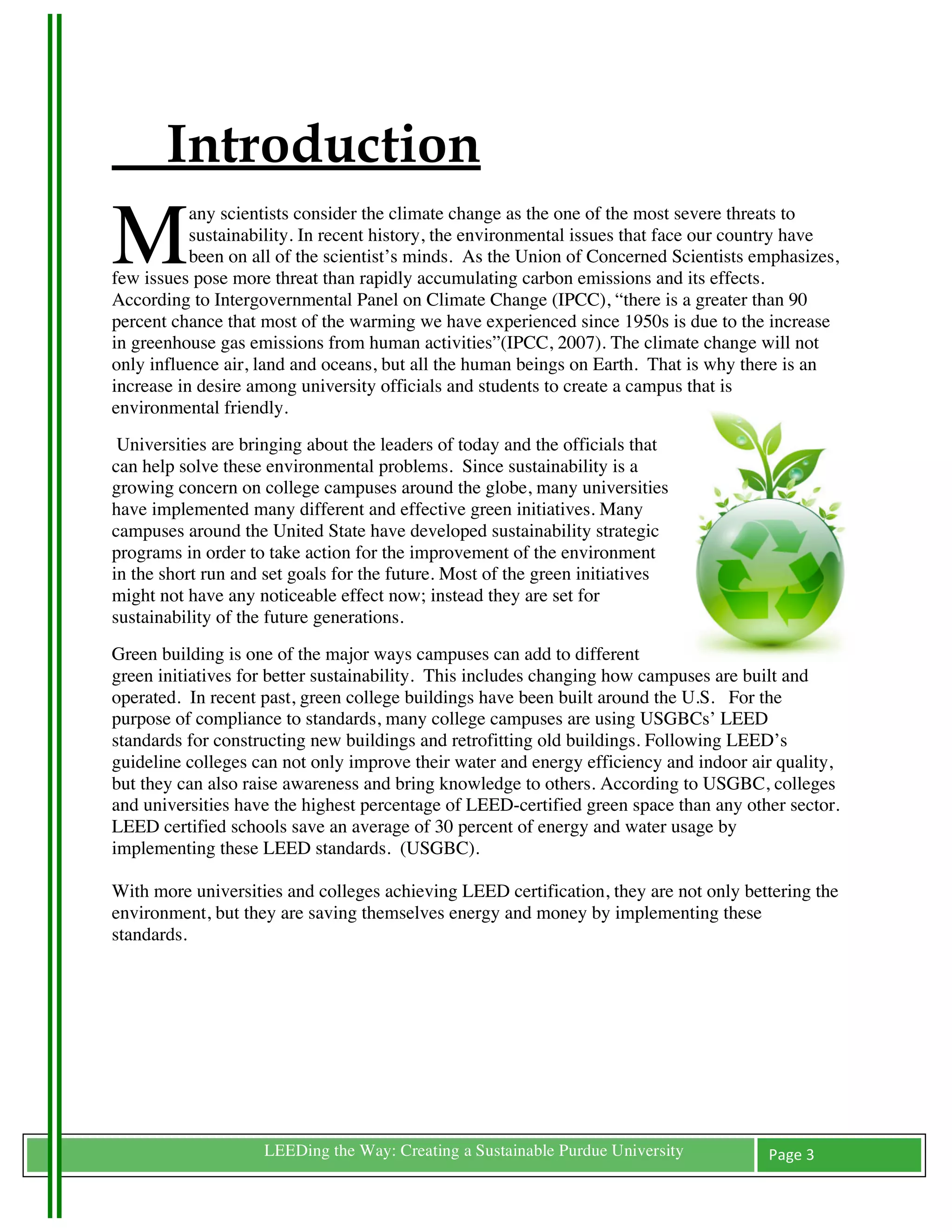 Introduction
M
           any scientists consider the climate change as the one of the most severe threats to
           sustainability. In recent history, the environmental issues that face our country have
           been on all of the scientist’s minds. As the Union of Concerned Scientists emphasizes,
few issues pose more threat than rapidly accumulating carbon emissions and its effects.
According to Intergovernmental Panel on Climate Change (IPCC), “there is a greater than 90
percent chance that most of the warming we have experienced since 1950s is due to the increase
in greenhouse gas emissions from human activities”(IPCC, 2007). The climate change will not
only influence air, land and oceans, but all the human beings on Earth. That is why there is an
increase in desire among university officials and students to create a campus that is
environmental friendly.
 Universities are bringing about the leaders of today and the officials that
can help solve these environmental problems. Since sustainability is a
growing concern on college campuses around the globe, many universities
have implemented many different and effective green initiatives. Many
campuses around the United State have developed sustainability strategic
programs in order to take action for the improvement of the environment
in the short run and set goals for the future. Most of the green initiatives
might not have any noticeable effect now; instead they are set for
sustainability of the future generations.
Green building is one of the major ways campuses can add to different
green initiatives for better sustainability. This includes changing how campuses are built and
operated. In recent past, green college buildings have been built around the U.S. For the
purpose of compliance to standards, many college campuses are using USGBCs’ LEED
standards for constructing new buildings and retrofitting old buildings. Following LEED’s
guideline colleges can not only improve their water and energy efficiency and indoor air quality,
but they can also raise awareness and bring knowledge to others. According to USGBC, colleges
and universities have the highest percentage of LEED-certified green space than any other sector.
LEED certified schools save an average of 30 percent of energy and water usage by
implementing these LEED standards. (USGBC).

With more universities and colleges achieving LEED certification, they are not only bettering the
environment, but they are saving themselves energy and money by implementing these
standards.

	
  

	
  

	
  

	
  

	
                  LEEDing the Way: Creating a Sustainable Purdue University          Page	
  3	
  
	
  
 