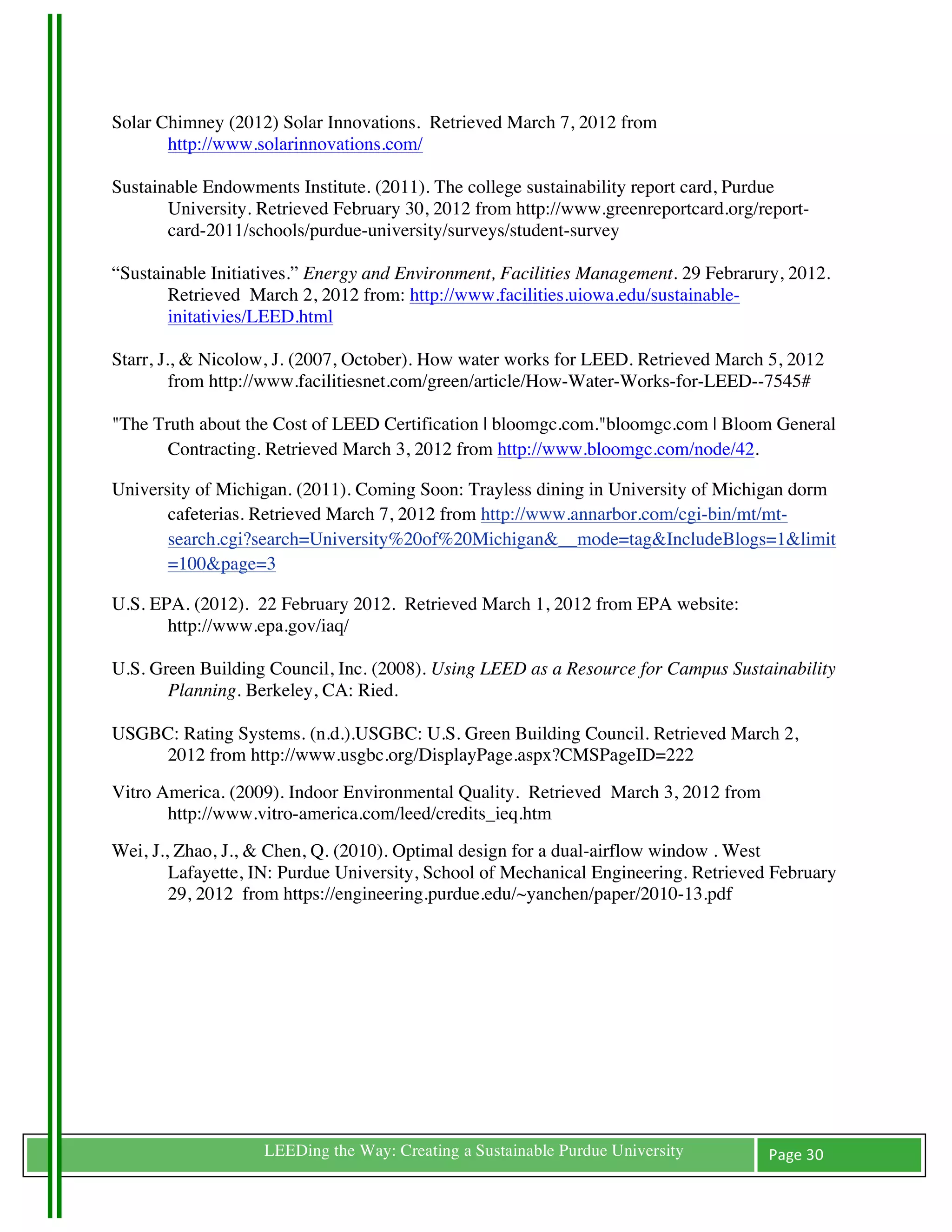 Solar Chimney (2012) Solar Innovations. Retrieved March 7, 2012 from
       http://www.solarinnovations.com/

Sustainable Endowments Institute. (2011). The college sustainability report card, Purdue
       University. Retrieved February 30, 2012 from http://www.greenreportcard.org/report-
       card-2011/schools/purdue-university/surveys/student-survey

“Sustainable Initiatives.” Energy and Environment, Facilities Management. 29 Febrarury, 2012.
       Retrieved March 2, 2012 from: http://www.facilities.uiowa.edu/sustainable-
       initativies/LEED.html

Starr, J., & Nicolow, J. (2007, October). How water works for LEED. Retrieved March 5, 2012
         from http://www.facilitiesnet.com/green/article/How-Water-Works-for-LEED--7545#

"The Truth about the Cost of LEED Certification | bloomgc.com."bloomgc.com | Bloom General
       Contracting. Retrieved March 3, 2012 from http://www.bloomgc.com/node/42.

University of Michigan. (2011). Coming Soon: Trayless dining in University of Michigan dorm
       cafeterias. Retrieved March 7, 2012 from http://www.annarbor.com/cgi-bin/mt/mt-
       search.cgi?search=University%20of%20Michigan&__mode=tag&IncludeBlogs=1&limit
       =100&page=3

U.S. EPA. (2012). 22 February 2012. Retrieved March 1, 2012 from EPA website:
       http://www.epa.gov/iaq/

U.S. Green Building Council, Inc. (2008). Using LEED as a Resource for Campus Sustainability
       Planning. Berkeley, CA: Ried.

USGBC: Rating Systems. (n.d.).USGBC: U.S. Green Building Council. Retrieved March 2,
    2012 from http://www.usgbc.org/DisplayPage.aspx?CMSPageID=222
Vitro America. (2009). Indoor Environmental Quality. Retrieved March 3, 2012 from
       http://www.vitro-america.com/leed/credits_ieq.htm
Wei, J., Zhao, J., & Chen, Q. (2010). Optimal design for a dual-airflow window . West
        Lafayette, IN: Purdue University, School of Mechanical Engineering. Retrieved February
        29, 2012 from https://engineering.purdue.edu/~yanchen/paper/2010-13.pdf




	
                 LEEDing the Way: Creating a Sustainable Purdue University         Page	
  30	
  
	
  
 
