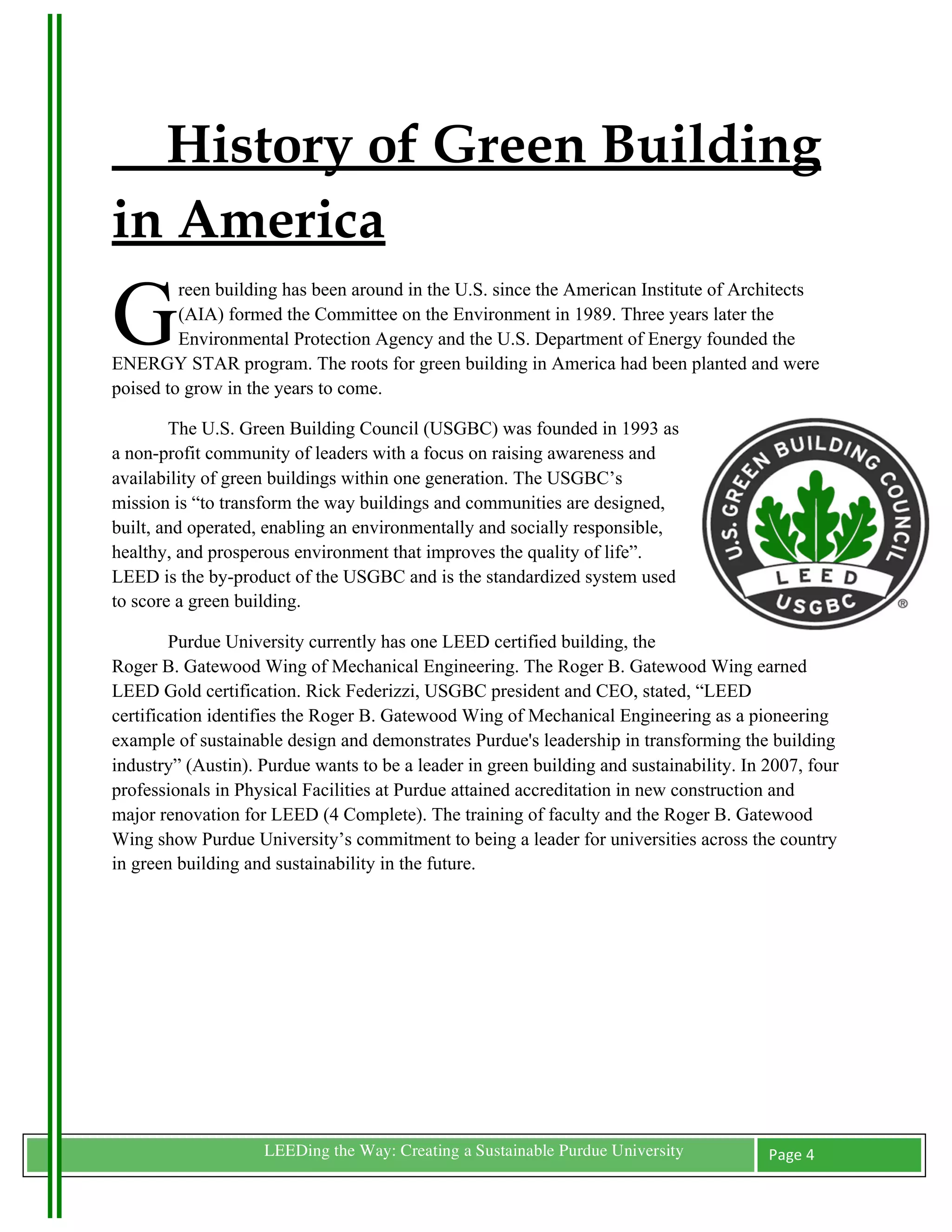 History of Green Building
in America
G
         reen building has been around in the U.S. since the American Institute of Architects
         (AIA) formed the Committee on the Environment in 1989. Three years later the
         Environmental Protection Agency and the U.S. Department of Energy founded the
ENERGY STAR program. The roots for green building in America had been planted and were
poised to grow in the years to come.

        The U.S. Green Building Council (USGBC) was founded in 1993 as
a non-profit community of leaders with a focus on raising awareness and
availability of green buildings within one generation. The USGBC’s
mission is “to transform the way buildings and communities are designed,
built, and operated, enabling an environmentally and socially responsible,
healthy, and prosperous environment that improves the quality of life”.
LEED is the by-product of the USGBC and is the standardized system used
to score a green building.

        Purdue University currently has one LEED certified building, the
Roger B. Gatewood Wing of Mechanical Engineering. The Roger B. Gatewood Wing earned
LEED Gold certification. Rick Federizzi, USGBC president and CEO, stated, “LEED
certification identifies the Roger B. Gatewood Wing of Mechanical Engineering as a pioneering
example of sustainable design and demonstrates Purdue's leadership in transforming the building
industry” (Austin). Purdue wants to be a leader in green building and sustainability. In 2007, four
professionals in Physical Facilities at Purdue attained accreditation in new construction and
major renovation for LEED (4 Complete). The training of faculty and the Roger B. Gatewood
Wing show Purdue University’s commitment to being a leader for universities across the country
in green building and sustainability in the future.



	
  

	
  

	
  




	
                  LEEDing the Way: Creating a Sustainable Purdue University            Page	
  4	
  
	
  
 