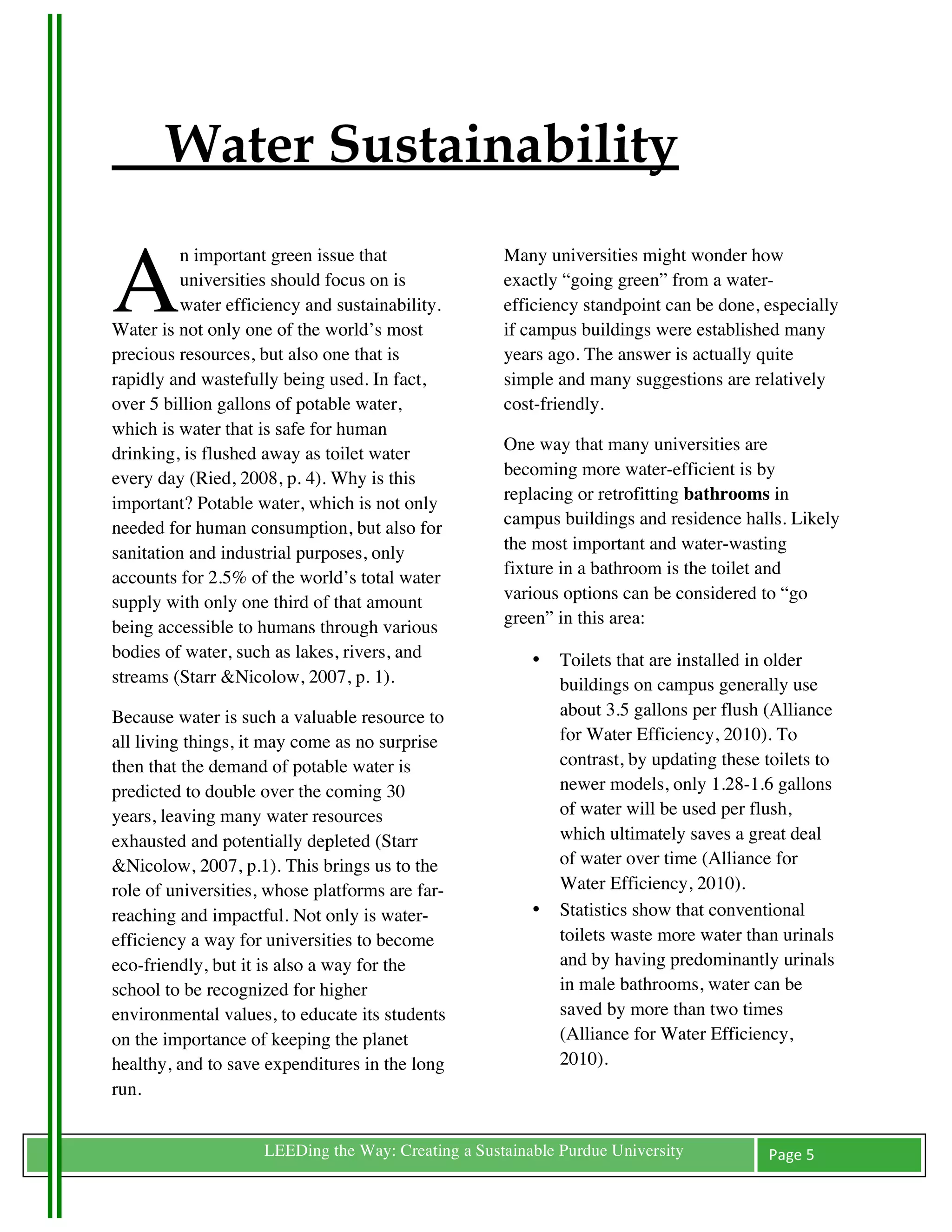 Water Sustainability

A
          n important green issue that               Many universities might wonder how
          universities should focus on is            exactly “going green” from a water-
          water efficiency and sustainability.       efficiency standpoint can be done, especially
Water is not only one of the world’s most            if campus buildings were established many
precious resources, but also one that is             years ago. The answer is actually quite
rapidly and wastefully being used. In fact,          simple and many suggestions are relatively
over 5 billion gallons of potable water,             cost-friendly.
which is water that is safe for human
drinking, is flushed away as toilet water            One way that many universities are
every day (Ried, 2008, p. 4). Why is this            becoming more water-efficient is by
important? Potable water, which is not only          replacing or retrofitting bathrooms in
needed for human consumption, but also for           campus buildings and residence halls. Likely
sanitation and industrial purposes, only             the most important and water-wasting
accounts for 2.5% of the world’s total water         fixture in a bathroom is the toilet and
supply with only one third of that amount            various options can be considered to “go
being accessible to humans through various           green” in this area:
bodies of water, such as lakes, rivers, and              •   Toilets that are installed in older
streams (Starr &Nicolow, 2007, p. 1).                        buildings on campus generally use
Because water is such a valuable resource to                 about 3.5 gallons per flush (Alliance
all living things, it may come as no surprise                for Water Efficiency, 2010). To
then that the demand of potable water is                     contrast, by updating these toilets to
predicted to double over the coming 30                       newer models, only 1.28-1.6 gallons
years, leaving many water resources                          of water will be used per flush,
exhausted and potentially depleted (Starr                    which ultimately saves a great deal
&Nicolow, 2007, p.1). This brings us to the                  of water over time (Alliance for
role of universities, whose platforms are far-               Water Efficiency, 2010).
reaching and impactful. Not only is water-               •   Statistics show that conventional
efficiency a way for universities to become                  toilets waste more water than urinals
eco-friendly, but it is also a way for the                   and by having predominantly urinals
school to be recognized for higher                           in male bathrooms, water can be
environmental values, to educate its students                saved by more than two times
on the importance of keeping the planet                      (Alliance for Water Efficiency,
healthy, and to save expenditures in the long                2010).
run.

	
                   LEEDing the Way: Creating a Sustainable Purdue University           Page	
  5	
  
	
  
 