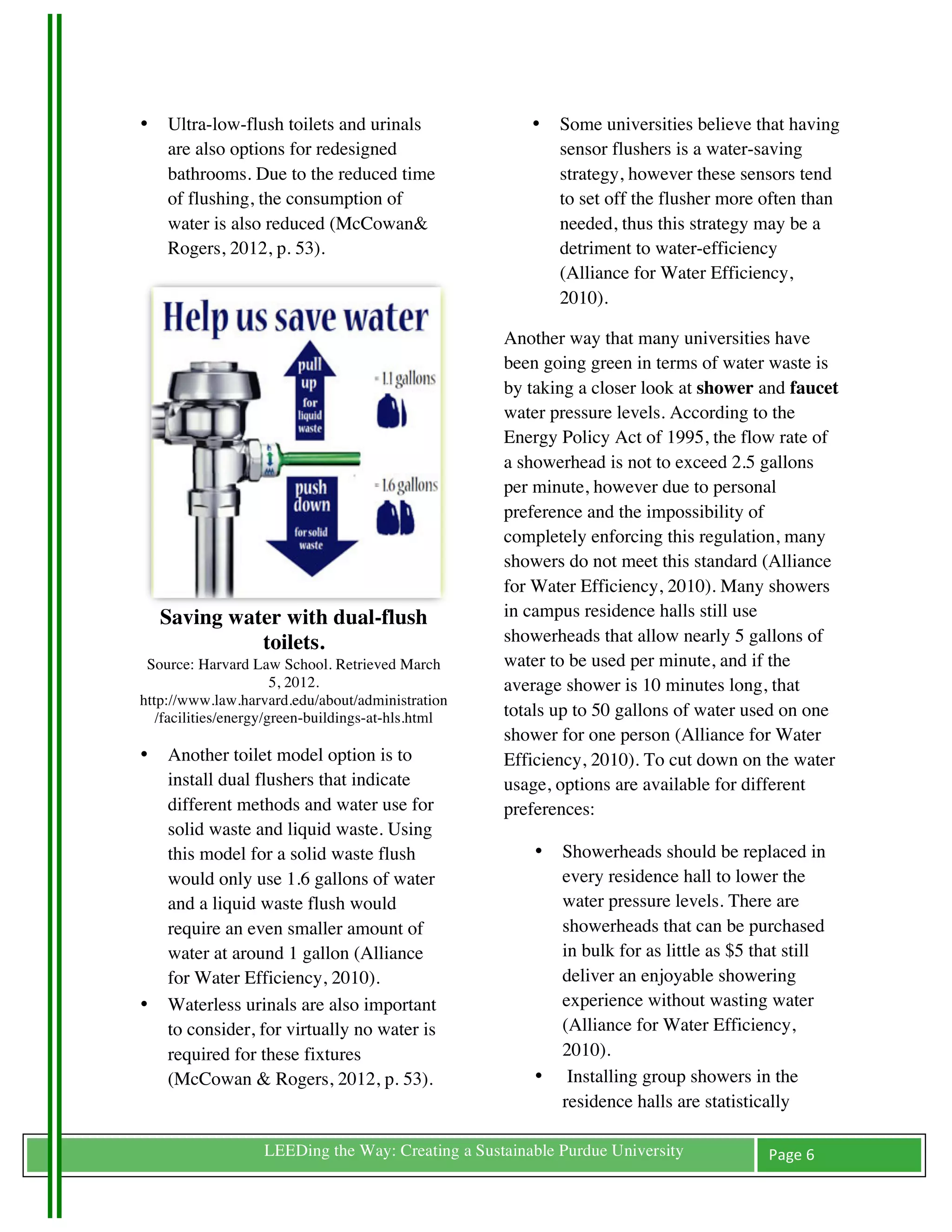 •   Ultra-low-flush toilets and urinals                •    Some universities believe that having
           are also options for redesigned                         sensor flushers is a water-saving
           bathrooms. Due to the reduced time                      strategy, however these sensors tend
           of flushing, the consumption of                         to set off the flusher more often than
           water is also reduced (McCowan&                         needed, thus this strategy may be a
           Rogers, 2012, p. 53).                                   detriment to water-efficiency
                                                                   (Alliance for Water Efficiency,
                                                                   2010).

                                                           Another way that many universities have
                                                           been going green in terms of water waste is
                                                           by taking a closer look at shower and faucet
                                                           water pressure levels. According to the
                                                           Energy Policy Act of 1995, the flow rate of
                                                           a showerhead is not to exceed 2.5 gallons
                                                           per minute, however due to personal
                                                           preference and the impossibility of
                                                           completely enforcing this regulation, many
                                                           showers do not meet this standard (Alliance
                                                           for Water Efficiency, 2010). Many showers
           Saving water with dual-flush                    in campus residence halls still use
                     toilets.                              showerheads that allow nearly 5 gallons of
        Source: Harvard Law School. Retrieved March        water to be used per minute, and if the
                              5, 2012.                     average shower is 10 minutes long, that
       http://www.law.harvard.edu/about/administration
          /facilities/energy/green-buildings-at-hls.html   totals up to 50 gallons of water used on one
                                                           shower for one person (Alliance for Water
       •   Another toilet model option is to               Efficiency, 2010). To cut down on the water
           install dual flushers that indicate             usage, options are available for different
           different methods and water use for             preferences:
           solid waste and liquid waste. Using
           this model for a solid waste flush                  •   Showerheads should be replaced in
           would only use 1.6 gallons of water                     every residence hall to lower the
           and a liquid waste flush would                          water pressure levels. There are
           require an even smaller amount of                       showerheads that can be purchased
           water at around 1 gallon (Alliance                      in bulk for as little as $5 that still
           for Water Efficiency, 2010).                            deliver an enjoyable showering
       •   Waterless urinals are also important                    experience without wasting water
           to consider, for virtually no water is                  (Alliance for Water Efficiency,
           required for these fixtures                             2010).
           (McCowan & Rogers, 2012, p. 53).                    •    Installing group showers in the
                                                                   residence halls are statistically

	
                        LEEDing the Way: Creating a Sustainable Purdue University             Page	
  6	
  
	
  
 