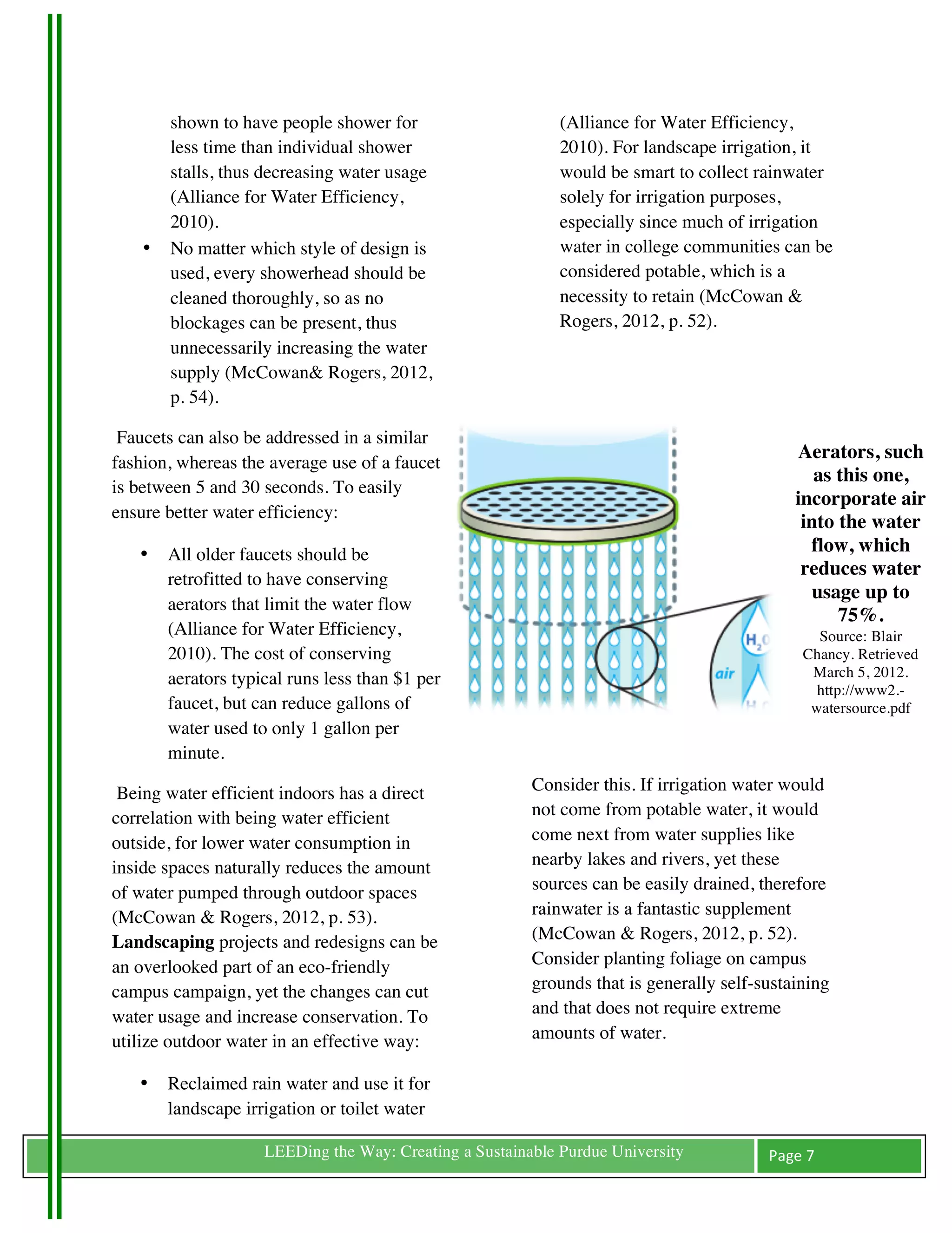 shown to have people shower for                      (Alliance for Water Efficiency,
           less time than individual shower                     2010). For landscape irrigation, it
           stalls, thus decreasing water usage                  would be smart to collect rainwater
           (Alliance for Water Efficiency,                      solely for irrigation purposes,
           2010).                                               especially since much of irrigation
       •   No matter which style of design is                   water in college communities can be
           used, every showerhead should be                     considered potable, which is a
           cleaned thoroughly, so as no                         necessity to retain (McCowan &
           blockages can be present, thus                       Rogers, 2012, p. 52).
           unnecessarily increasing the water
           supply (McCowan& Rogers, 2012,
           p. 54).

 Faucets can also be addressed in a similar
                                                                                                  Aerators, such
fashion, whereas the average use of a faucet
                                                                                                     as this one,
is between 5 and 30 seconds. To easily
                                                                                                  incorporate air
ensure better water efficiency:
                                                                                                   into the water
       •   All older faucets should be                                                              flow, which
                                                                                                   reduces water
           retrofitted to have conserving
                                                                                                    usage up to
           aerators that limit the water flow
                                                                                                        75%.
           (Alliance for Water Efficiency,                                                                 Source: Blair
           2010). The cost of conserving                                                                 Chancy. Retrieved
           aerators typical runs less than $1 per                                                         March 5, 2012.
                                                                                                           http://www2.-
           faucet, but can reduce gallons of                                                              watersource.pdf
           water used to only 1 gallon per                                                        	
  
           minute.

 Being water efficient indoors has a direct                 Consider this. If irrigation water would
correlation with being water efficient                      not come from potable water, it would
outside, for lower water consumption in                     come next from water supplies like
inside spaces naturally reduces the amount                  nearby lakes and rivers, yet these
of water pumped through outdoor spaces                      sources can be easily drained, therefore
(McCowan & Rogers, 2012, p. 53).                            rainwater is a fantastic supplement
Landscaping projects and redesigns can be                   (McCowan & Rogers, 2012, p. 52).
an overlooked part of an eco-friendly                       Consider planting foliage on campus
campus campaign, yet the changes can cut                    grounds that is generally self-sustaining
water usage and increase conservation. To                   and that does not require extreme
utilize outdoor water in an effective way:                  amounts of water.

       •   Reclaimed rain water and use it for
           landscape irrigation or toilet water
	
                      LEEDing the Way: Creating a Sustainable Purdue University           Page	
  7	
  
	
  
 