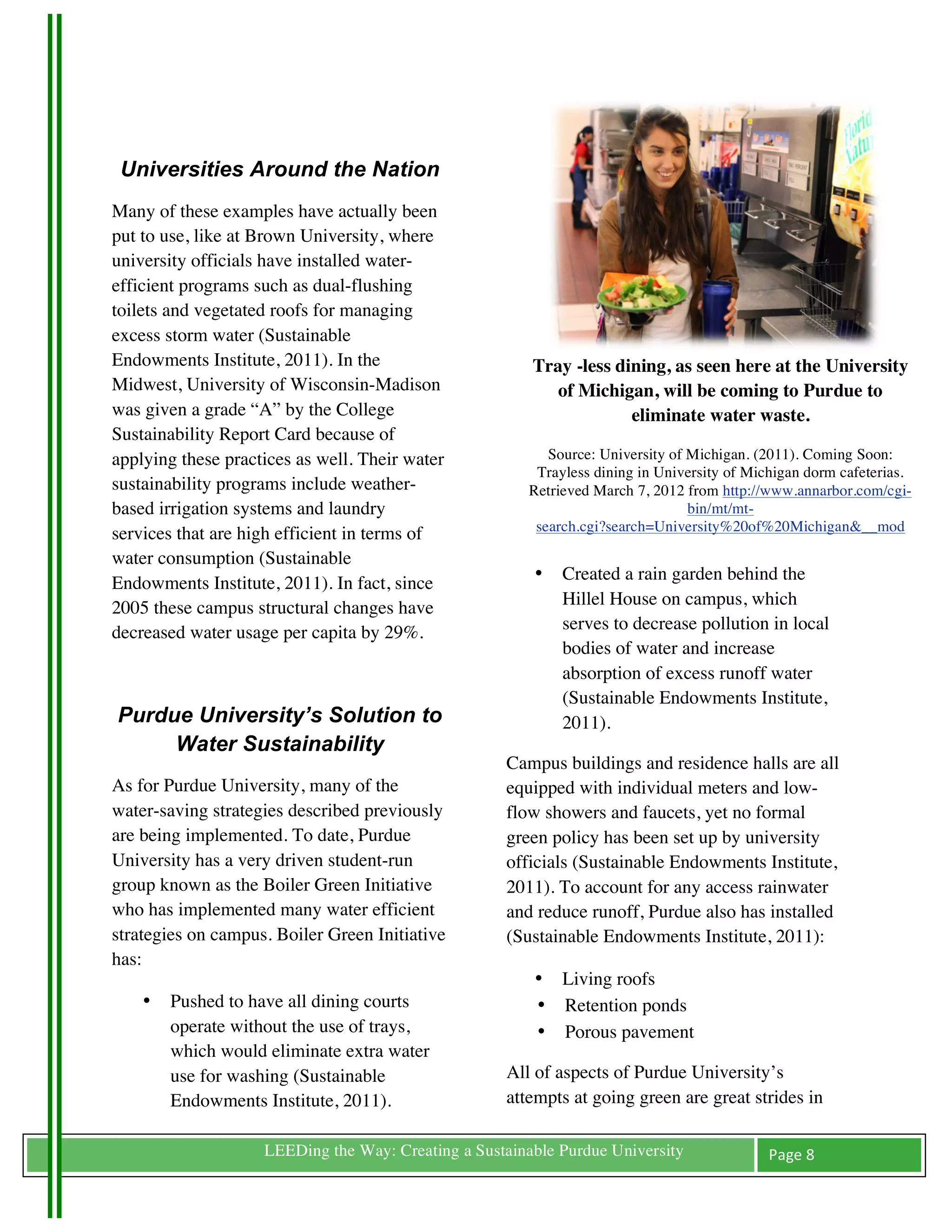 Universities Around the Nation
Many of these examples have actually been
put to use, like at Brown University, where
university officials have installed water-
efficient programs such as dual-flushing
toilets and vegetated roofs for managing
excess storm water (Sustainable
Endowments Institute, 2011). In the                         Tray -less dining, as seen here at the University
Midwest, University of Wisconsin-Madison                       of Michigan, will be coming to Purdue to
was given a grade “A” by the College                                     eliminate water waste.
Sustainability Report Card because of
applying these practices as well. Their water                 Source: University of Michigan. (2011). Coming Soon:
                                                            Trayless dining in University of Michigan dorm cafeterias.
sustainability programs include weather-                   Retrieved March 7, 2012 from http://www.annarbor.com/cgi-
based irrigation systems and laundry                                                bin/mt/mt-
                                                            search.cgi?search=University%20of%20Michigan&__mod
services that are high efficient in terms of
water consumption (Sustainable
Endowments Institute, 2011). In fact, since                 •   Created a rain garden behind the
2005 these campus structural changes have                       Hillel House on campus, which
decreased water usage per capita by 29%.                        serves to decrease pollution in local
                                                                bodies of water and increase
	
                                                              absorption of excess runoff water
                                                                (Sustainable Endowments Institute,
       Purdue University’s Solution to                          2011).
            Water Sustainability
                                                        Campus buildings and residence halls are all
As for Purdue University, many of the                   equipped with individual meters and low-
water-saving strategies described previously            flow showers and faucets, yet no formal
are being implemented. To date, Purdue                  green policy has been set up by university
University has a very driven student-run                officials (Sustainable Endowments Institute,
group known as the Boiler Green Initiative              2011). To account for any access rainwater
who has implemented many water efficient                and reduce runoff, Purdue also has installed
strategies on campus. Boiler Green Initiative           (Sustainable Endowments Institute, 2011):
has:
                                                            • Living roofs
         •   Pushed to have all dining courts               • Retention ponds
             operate without the use of trays,              • Porous pavement
             which would eliminate extra water
             use for washing (Sustainable               All of aspects of Purdue University’s
             Endowments Institute, 2011).               attempts at going green are great strides in

	
                      LEEDing the Way: Creating a Sustainable Purdue University              Page	
  8	
  
	
  
 