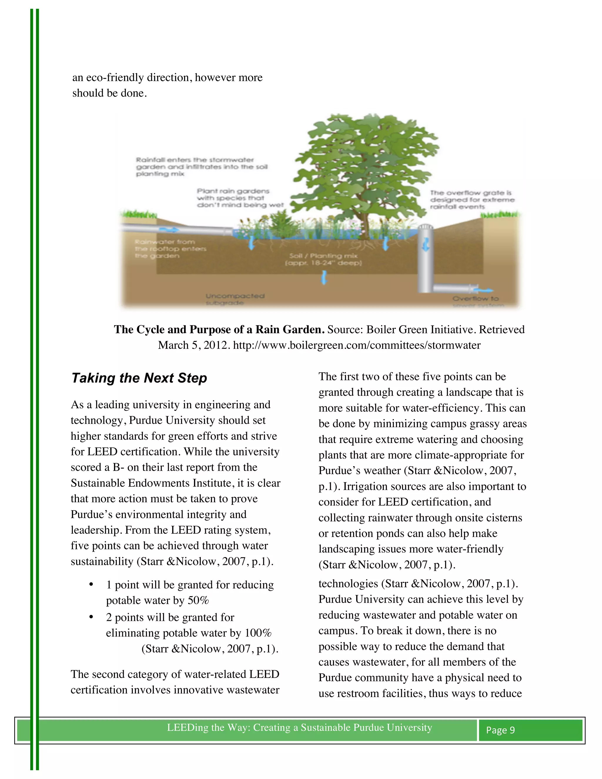 an eco-friendly direction, however more
  should be done.




            The Cycle and Purpose of a Rain Garden. Source: Boiler Green Initiative. Retrieved
                    March 5, 2012. http://www.boilergreen.com/committees/stormwater

Taking the Next Step                                   The first two of these five points can be
                                                       granted through creating a landscape that is
As a leading university in engineering and             more suitable for water-efficiency. This can
technology, Purdue University should set               be done by minimizing campus grassy areas
higher standards for green efforts and strive          that require extreme watering and choosing
for LEED certification. While the university           plants that are more climate-appropriate for
scored a B- on their last report from the              Purdue’s weather (Starr &Nicolow, 2007,
Sustainable Endowments Institute, it is clear          p.1). Irrigation sources are also important to
that more action must be taken to prove                consider for LEED certification, and
Purdue’s environmental integrity and                   collecting rainwater through onsite cisterns
leadership. From the LEED rating system,               or retention ponds can also help make
five points can be achieved through water              landscaping issues more water-friendly
sustainability (Starr &Nicolow, 2007, p.1).            (Starr &Nicolow, 2007, p.1).
       •   1 point will be granted for reducing        technologies (Starr &Nicolow, 2007, p.1).
           potable water by 50%                        Purdue University can achieve this level by
       •   2 points will be granted for                reducing wastewater and potable water on
           eliminating potable water by 100%           campus. To break it down, there is no
                   (Starr &Nicolow, 2007, p.1).        possible way to reduce the demand that
                                                       causes wastewater, for all members of the
The second category of water-related LEED              Purdue community have a physical need to
certification involves innovative wastewater           use restroom facilities, thus ways to reduce	
  

	
                     LEEDing the Way: Creating a Sustainable Purdue University             Page	
  9	
  
	
  
 