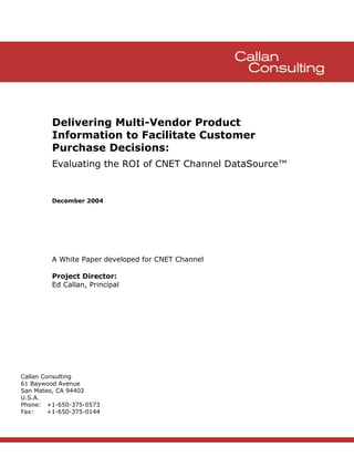 Delivering Multi-Vendor Product
         Information to Facilitate Customer
         Purchase Decisions:
         Evaluating the ROI of CNET Channel DataSource™


         December 2004




         A White Paper developed for CNET Channel

         Project Director:
         Ed Callan, Principal




Callan Consulting
61 Baywood Avenue
San Mateo, CA 94402
U.S.A.
Phone: +1-650-375-0573
Fax:     +1-650-375-0144
 