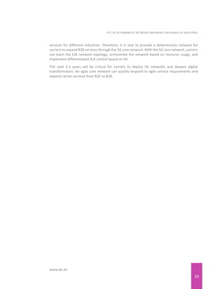 10
EITC 5G DETERMINISTIC NETWORK EMPOWERS THOUSANDS OF INDUSTRIES
www.du.ae
services for different industries. Therefore, it is vital to provide a deterministic network for
carriers to expand B2B services through the 5G core network. With the 5G core network, carriers
can learn the E2E network topology, orchestrate the network based on resource usage, and
implement differentiated SLA control based on SA.
The next 3-5 years will be critical for carriers to deploy 5G networks and deepen digital
transformation. An agile core network can quickly respond to agile service requirements and
expand carrier services from B2C to B2B.
 