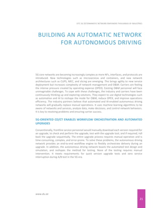 21
EITC 5G DETERMINISTIC NETWORK EMPOWERS THOUSANDS OF INDUSTRIES
www.du.ae
BUILDING AN AUTOMATIC NETWORK
FOR AUTONOMOUS DRIVING
5G core networks are becoming increasingly complex as more NFs, interfaces, and protocols are
introduced. New technologies such as microservices and containers, and new network
architectures such as CUPS, MEC, and slicing are emerging. This brings agility to new service
deployment but increases complexity of network management and O&M. Carriers are feeling
the intense pressure created by operating expense (OPEX). Existing O&M personnel will face
unimaginable challenges. To cope with these challenges, the industry and carriers have been
continuously thinking up and exploring solutions. They expect to use digital technologies such
as automation and AI to reshape the mode for O&M, reduce OPEX, and improve operations
efficiency. The industry partners believe that automated and AI-enabled autonomous driving
networks will gradually replace manual operations. It uses machine learning algorithms to be
aware of networks and services, analyze data, make decisions, and control network behaviors.
It is key to resolving problems and ensuring carrier success.
5G-ORIENTED CD/CT ENABLES WORKFLOW ORCHESTRATION AND AUTOMATED
UPGRADES
Conventionally, frontline service personnel would manually download each version required for
an upgrade, to check and perform the upgrade, test with the upgrade tool, and if required, roll
back the upgrade sequentially. The entire upgrade process requires manual operation and is
time-consuming, complex, and error-prone. To solve these problems, the autonomous driving
network provides an end-to-end workflow engine to flexibly orchestrate delivery during an
upgrade. In addition, the autonomous driving network boasts the automated test design and
simulation, and reshapes the method for testing. None of the testing requires manual
intervention. It meets requirements for quick version upgrade tests and zero service
interruption during A/B test in the 5G era.
 