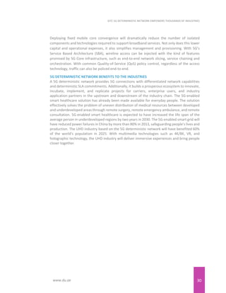 30
EITC 5G DETERMINISTIC NETWORK EMPOWERS THOUSANDS OF INDUSTRIES
www.du.ae
Deploying fixed mobile core convergence will dramatically reduce the number of isolated
components and technologies required to support broadband services. Not only does this lower
capital and operational expenses, it also simplifies management and provisioning. With 5G’s
Service Based Architecture (SBA), wireline access can be injected with the kind of features
promised by 5G Core infrastructure, such as end-to-end network slicing, service chaining and
orchestration. With common Quality-of-Service (QoS) policy control, regardless of the access
technology, traffic can also be policed end-to-end.
5G DETERMINISTIC NETWORK BENEFITS TO THE INDUSTRIES
A 5G deterministic network provides 5G connections with differentiated network capabilities
and deterministic SLA commitments. Additionally, it builds a prosperous ecosystem to innovate,
incubate, implement, and replicate projects for carriers, enterprise users, and industry
application partners in the upstream and downstream of the industry chain. The 5G-enabled
smart healthcare solution has already been made available for everyday people. The solution
effectively solves the problem of uneven distribution of medical resources between developed
and underdeveloped areas through remote surgery, remote emergency ambulance, and remote
consultation. 5G-enabled smart healthcare is expected to have increased the life span of the
average person in underdeveloped regions by two years in 2030. The 5G-enabled smart grid will
have reduced power failures in China by more than 80% in 2013, safeguarding people's lives and
production. The UHD industry based on the 5G deterministic network will have benefited 60%
of the world's population in 2025. With multimedia technologies such as 4K/8K, VR, and
holographic technology, the UHD industry will deliver immersive experiences and bring people
closer together.
 