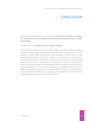 31
EITC 5G DETERMINISTIC NETWORK EMPOWERS THOUSANDS OF INDUSTRIES
www.du.ae
CONCLUSION
The four key pillars for the agile 5G Core comprises of Cloud native architecture, Distributed
and on-demand user plane, Converged and Service-oriented Programmable Core and Agile
Network Slicing.
The value of 5G Core is Enable All Access and Enable All Services.
The 5G deterministic network is based on stateless design cloud native architecture. Dynamic
intelligent network slicing provides differentiated and deterministic network service to a variety
tenants of verticals, uplifts the work mode, and reassembles the service process, finally
improving industry efficiency. The 5G core network uses microservice-centric architecture to
provide differentiated slice orchestration. Flexible E2E service orchestration and automated
deployment ensure secure service isolation and independent operations, accelerating slice
rollout. The hyper performance heterogeneous MEC platform provides the ever best bit-cost,
computing capability to provide industry applications with appropriate differentiated and
deterministic network services, and to lay the foundation to evolve from "best-effort" to
"guaranteed" delivery. Flexible resource scheduling and combination based on microservices
provide differentiated SLA guarantee for different tenants.
 