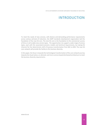6
EITC 5G DETERMINISTIC NETWORK EMPOWERS THOUSANDS OF INDUSTRIES
www.du.ae
INTRODUCTION
To meet the needs of new services, with diverse and demanding performance requirements
across various verticals of industries, the 3GPP standards development organization laid the
foundation of the new 5G core. The new 5G core is the foundation to the commercial success
of 5G as it will enable new service types. The opportunity is to support a wide range of service
types, each with the associated economic models and technical requirements, by making 5G
inherent for the deterministic shift of business transformation from B2C to B2B. The new 5G
core network will provide the facility to this business diversity.
In this paper, the focus is towards the technological transformation of the core network journey
towards the cloud native, on-demand, and micro-service based distributed architecture to meet
the business diversity requirements.
 