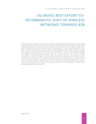 7
EITC 5G DETERMINISTIC NETWORK EMPOWERS THOUSANDS OF INDUSTRIES
www.du.ae
5G DRIVES BEST-EFFORT-TO-
DETERMINISTIC SHIFT OF WIRELESS
NETWORKS TOWARDS B2B
In the past three decades, mobile communications technologies have developed rapidly. During
the evolution of 2G, 3G, 4G, and 5G, the services carried by the mobile network as well as the
positioning and value of the network have changed greatly. The 2G network provided voice,
SMS, and a few simple data services, and was a walled garden service. When 3G/4G networks
were deployed, especially after the iPhone was launched, OTT services were changing rapidly,
and mobile networks gradually became pipes for carrying services. This trend is almost
irreversible in the B2C market. Mobile communications networks have become public
infrastructure resources such as water, electricity, and coal. Therefore, the communications
industry has placed higher demands on the 5G network. By taking advantage of 5G, carriers
hope to transform their networks from assets to network as a service (NaaS), and help them
gradually expand from B2C to B2B.
 