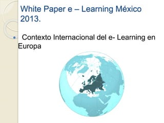 White Paper e – Learning México
2013.
 Contexto Internacional del e- Learning en
Europa
 