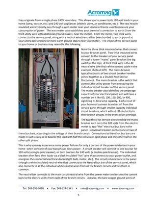 Tel: 248-295-0880  Fax: 248-624-1541  sales@acromag.com  www.acromag.com
5
they originate from a single phase 240V secondary. This allows you to power both 120-volt loads in your
home (lamp, toaster, etc.) and 240-volt appliances (electric stove, air conditioner, etc.). The two heavily
insulated wires typically pass through a watt-meter near your service entrance used to measure your
consumption of power. The watt-meter also establishes your premise’s connection to earth (from the
third utility wire with additional ground stake(s) near the meter). From the meter, two thick wires
connect to the service panel, along with a neutral wire (neutral has been bonded to earth ground at
your utility pole and one or more earth ground stakes near your meter). The inside of the service panel
to your home or business may resemble the following:
Note the three thick insulated wires that connect
to your breaker panel. Two thick insulated wires
connect to the breakers of your service panel
through a lower “mains” panel breaker (the big
switch at the top). A third thick wire is the AC
neutral wire (the thick white banded cable in the
example photo at left). The mains breaker
typically consists of two circuit breaker handles
joined together as a Double-Pole Service
Disconnect. The mains breaker is the switch that
controls the utility power from energizing the
individual circuit breakers of the service panel.
The mains breaker also identifies the amperage
capacity of your electrical panel, and will have a
number on it like 60, 100, 150, 200, or 400,
signifying its total amp capacity. Each circuit of
your home or business branches off from the
service panel through smaller capacity individual
circuit breakers, which will cut off electricity to
their branch circuits in the event of an overload.
The two thick hot service wires feeding the mains
breaker each carry the 120 volts from the electric
meter to two "Hot" electrical bus bars in the
panel. Individual breakers contact one or two of
these bus bars, according to the voltage of their branch circuit. Connections to these hot bus bars are
made in such a way as to balance the load with half the circuits on split phase and the other half on the
other split phase.
This is why you may experience some power failures for only a portion of the powered devices in your
home--when only one of your two phases loses power. A circuit breaker will connect to one bus bar for
120 volts (a single-pole breaker), or both bus bars for 240 volts (a double-pole breaker). The individual
breakers then feed their loads via a black insulated “hot” wire that connects to your power outlet, and
energizes the connected electrical device (light bulb, motor, etc.). The circuit returns back to the panel
through a white insulated neutral wire that connects to the Neutral bus bar of the service panel, which
also connects to all the individual white neutral wires from all the branch circuits and ties them in
common.
The neutral bar connects to the main circuit neutral wire from the power meter and returns the current
back to the electric utility from each of the branch circuits. Likewise, the bare copper ground wires of
 
