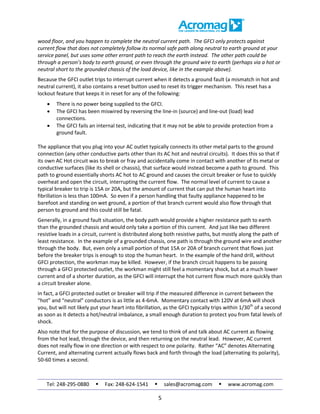 Tel: 248-295-0880  Fax: 248-624-1541  sales@acromag.com  www.acromag.com
5
wood floor, and you happen to complete the neutral current path. The GFCI only protects against
current flow that does not completely follow its normal safe path along neutral to earth ground at your
service panel, but uses some other errant path to reach the earth instead. The other path could be
through a person’s body to earth ground, or even through the ground wire to earth (perhaps via a hot or
neutral short to the grounded chassis of the load device, like in the example above).
Because the GFCI outlet trips to interrupt current when it detects a ground fault (a mismatch in hot and
neutral current), it also contains a reset button used to reset its trigger mechanism. This reset has a
lockout feature that keeps it in reset for any of the following:
 There is no power being supplied to the GFCI.
 The GFCI has been miswired by reversing the line-in (source) and line-out (load) lead
connections.
 The GFCI fails an internal test, indicating that it may not be able to provide protection from a
ground fault.
The appliance that you plug into your AC outlet typically connects its other metal parts to the ground
connection (any other conductive parts other than its AC hot and neutral circuits). It does this so that if
its own AC Hot circuit was to break or fray and accidentally come in contact with another of its metal or
conductive surfaces (like its shell or chassis), that surface would instead become a path to ground. This
path to ground essentially shorts AC hot to AC ground and causes the circuit breaker or fuse to quickly
overheat and open the circuit, interrupting the current flow. The normal level of current to cause a
typical breaker to trip is 15A or 20A, but the amount of current that can put the human heart into
fibrillation is less than 100mA. So even if a person handling that faulty appliance happened to be
barefoot and standing on wet ground, a portion of that branch current would also flow through that
person to ground and this could still be fatal.
Generally, in a ground fault situation, the body path would provide a higher resistance path to earth
than the grounded chassis and would only take a portion of this current. And just like two different
resistive loads in a circuit, current is distributed along both resistive paths, but mostly along the path of
least resistance. In the example of a grounded chassis, one path is through the ground wire and another
through the body. But, even only a small portion of that 15A or 20A of branch current that flows just
before the breaker trips is enough to stop the human heart. In the example of the hand drill, without
GFCI protection, the workman may be killed. However, if the branch circuit happens to be passing
through a GFCI protected outlet, the workman might still feel a momentary shock, but at a much lower
current and of a shorter duration, as the GFCI will interrupt the hot current flow much more quickly than
a circuit breaker alone.
In fact, a GFCI protected outlet or breaker will trip if the measured difference in current between the
“hot” and “neutral” conductors is as little as 4-6mA. Momentary contact with 120V at 6mA will shock
you, but will not likely put your heart into fibrillation, as the GFCI typically trips within 1/30th
of a second
as soon as it detects a hot/neutral imbalance, a small enough duration to protect you from fatal levels of
shock.
Also note that for the purpose of discussion, we tend to think of and talk about AC current as flowing
from the hot lead, through the device, and then returning on the neutral lead. However, AC current
does not really flow in one direction or with respect to one polarity. Rather “AC” denotes Alternating
Current, and alternating current actually flows back and forth through the load (alternating its polarity),
50-60 times a second.
 