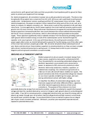Tel: 248-295-0880  Fax: 248-624-1541  sales@acromag.com  www.acromag.com
3
connections to earth ground and make sure that you provide a low impedance path to ground at these
points to protect your equipment from damage.
For electrical equipment, all connections to power are usually grounded at some point. The device may
be optionally DC powered, but a conversion from AC to DC still occurs and a path back to earth ground
usually exists. Isolated power sources usually ground their DC output power minus terminals. Inside
electrical equipment, the power connection is often isolated from other parts of the circuit, such as its
inputs, its outputs, its network connection, etc. Noise exists in each of these isolated circuits and takes
many forms. In many applications, the DC power supply to the circuit itself will provide a path to earth
ground at its DC minus terminal. Many instrument manufacturers recognize this and will often employ
isolation capacitors connected inside their own circuits between the various isolated reference planes
and the DC minus connection to the device, which is often indirectly earth grounded via the power
supply. These capacitors significantly reduce radiated emissions from the device by providing a path to
earth ground where transient energy on each of the isolated planes can be shunted through the
capacitor on its way to ground. In this way with these devices, the earth ground connection at the
power supply often serves as a kind of default path to ground for harmful energy, even if the other parts
of the circuit have not been properly grounded. Still, do not be tempted to float isolated portions of
your device and rely only on these isolation capacitors to provide protection, as they can never compete
with a direct, hard-wired connection to earth ground. It’s always best to refer to your connection
diagrams and wire ground connections as recommended.
GROUND AS A TRANSIENT LIMITER
Modern powered circuits are awash in transient energy from
many sources, coupled via many paths, as illustrated at left.
Thus, the potential for encountering unintended voltage rise in
electronic equipment is ever present via its connection to
power, its exposure to ESD, and even its proximity to other
electronic devices (by conductive, inductive, capacitive, or
radiated noise coupling). Our connection to ground acts to
make our circuits safe and will help to stabilize our signals. This
ground connection also limits the potential voltage rise induced
on our circuit, typically via lightning, line surges, and even
during unintentional contact with higher-voltage.
To help filter the effects of unintended voltage signals, most
electronic equipment will utilize differential filters, capacitors,
and other transient suppression devices at their wired
connections. The purpose of these devices is to shunt
potentially destructive energy from one lead to another, usually in an attempt to squelch the imposed
voltage and steer the resultant destructive current or charge to earth ground where it can be dissipated
more safely. If you fail to connect ground to a designated wired terminal, you leave this energy with no
place to go except through your circuit where harmful voltage levels and high transient current levels
can wreak havoc and drive damage. So you should think of your connection to ground as an integral
part of your circuit’s transient protection. Without it, you leave your equipment unprotected and
exposed to potential destruction.
 